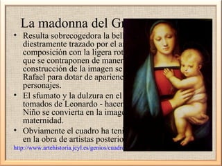 La madonna del Gran Duque 1504

• Resulta sobrecogedora la belleza del lienzo,
diestramente trazado por el artista equilibrando la
composición con la ligera rotación de ambos cuerpos
que se contraponen de manera acertada. A la perfecta
construcción de la imagen se añade esa cualidad de
Rafael para dotar de apariencia divina a sus
personajes.
• El sfumato y la dulzura en el modelado - elementos
tomados de Leonardo - hacen que esta Virgen con
Niño se convierta en la imagen eterna de la
maternidad.
• Obviamente el cuadro ha tenido honda repercusión
en la obra de artistas posteriores;
http://www.artehistoria.jcyl.es/genios/cuadros/3030.htm

 