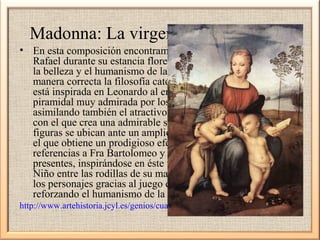 Madonna: La virgen del jilguero 1505
• En esta composición encontramos el estilo definitivo de
Rafael durante su estancia florentina, destacando la blandura,
la belleza y el humanismo de las figuras, interpretando de
manera correcta la filosofía católica del momento. La escena
está inspirada en Leonardo al emplear una composición
piramidal muy admirada por los artistas del Cinquecento,
asimilando también el atractivo contrastes de luces y sombras
con el que crea una admirable sensación atmosférica. Las
figuras se ubican ante un amplio paisaje de aspecto umbro con
el que obtiene un prodigioso efecto de perspectiva. Las
referencias a Fra Bartolomeo y Miguel Ángel también están
presentes, inspirándose en éste último al colocar la figura del
Niño entre las rodillas de su madre. La relación existente entre
los personajes gracias al juego de miradas es destacable,
reforzando el humanismo de la escena.
http://www.artehistoria.jcyl.es/genios/cuadros/6901.htm

 