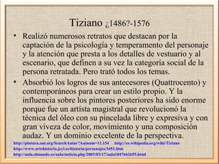 Tiziano ¿1486?-1576
• Realizó numerosos retratos que destacan por la
captación de la psicología y temperamento del personaje
y la atención que presta a los detalles de vestuario y al
escenario, que definen a su vez la categoría social de la
persona retratada. Pero trató todos los temas.
• Absorbió los logros de sus antecesores (Quattrocento) y
contemporáneos para crear un estilo propio. Y la
influencia sobre los pintores posteriores ha sido enorme
porque fue un artista magistral que revolucionó la
técnica del óleo con su pincelada libre y expresiva y con
gran viveza de color, movimiento y una composición
audaz. Y un dominio excelente de la perspectiva.
http://pintura.aut.org/SearchAutor?Autnum=11.154 http://es.wikipedia.org/wiki/Tiziano
http://www.artehistoria.jcyl.es/historia/personajes/3451.htm
http://aula.elmundo.es/aula/noticia.php/2003/03/17/aula1047662655.html

 