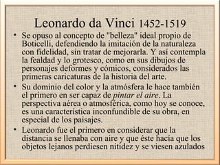 Leonardo da Vinci 1452-1519

• Se opuso al concepto de "belleza" ideal propio de
Boticelli, defendiendo la imitación de la naturaleza
con fidelidad, sin tratar de mejorarla. Y así contempla
la fealdad y lo grotesco, como en sus dibujos de
personajes deformes y cómicos, considerados las
primeras caricaturas de la historia del arte.
• Su dominio del color y la atmósfera le hace también
el primero en ser capaz de pintar el aire. La
perspectiva aérea o atmosférica, como hoy se conoce,
es una característica inconfundible de su obra, en
especial de los paisajes.
• Leonardo fue el primero en considerar que la
distancia se llenaba con aire y que éste hacía que los
objetos lejanos perdiesen nitidez y se viesen azulados

 