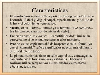 Características
• El manierismo se desarrolla a partir de los logros pictóricos de
Leonardo, Rafael y Miguel Ángel, especialmente, y del uso de
la luz y el color de los venecianos.
• Vasari, en su “Vidas…” utilizó ya el término “a la maniera…
[de los grandes maestros de inicios de siglo].
• Ese manierismo, la maniera… es “artificiosidad”, imitación,
parece como si no se pudiese superar a los maestros.
• Pero no es una copia más allá de lo aparente en la “forma” ya
que el “contenido” refiere significados nuevos, más elitistas y
de difícil interpretación.
• La pintura manierista tiene un sello caprichoso, extravagante,
con gusto por la forma sinuosa y estilizada. Deforman la
realidad, utiliza perspectivas distorsionadas y atmósferas
efectistas, teatrales.

 