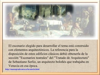 El escenario elegido para desarrollar el tema está construido
con elementos arquitectónicos. La referencia para la
disposición de estos edificios clásicos debió obtenerla de la
sección "Escenarios teatrales" del "Tratado de Arquitectura"
de Sebastiano Serlio, un arquitecto boloñés que trabajaba en
Venecia en esa época.
http://museoprado.mcu.es/lavatorio.html

 