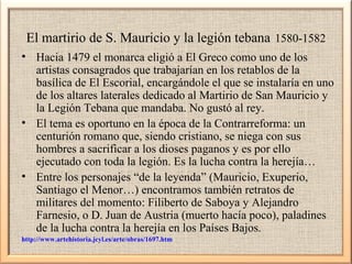 El martirio de S. Mauricio y la legión tebana 1580-1582
• Hacia 1479 el monarca eligió a El Greco como uno de los
artistas consagrados que trabajarían en los retablos de la
basílica de El Escorial, encargándole el que se instalaría en uno
de los altares laterales dedicado al Martirio de San Mauricio y
la Legión Tebana que mandaba. No gustó al rey.
• El tema es oportuno en la época de la Contrarreforma: un
centurión romano que, siendo cristiano, se niega con sus
hombres a sacrificar a los dioses paganos y es por ello
ejecutado con toda la legión. Es la lucha contra la herejía…
• Entre los personajes “de la leyenda” (Mauricio, Exuperio,
Santiago el Menor…) encontramos también retratos de
militares del momento: Filiberto de Saboya y Alejandro
Farnesio, o D. Juan de Austria (muerto hacía poco), paladines
de la lucha contra la herejía en los Países Bajos.
http://www.artehistoria.jcyl.es/arte/obras/1697.htm

 