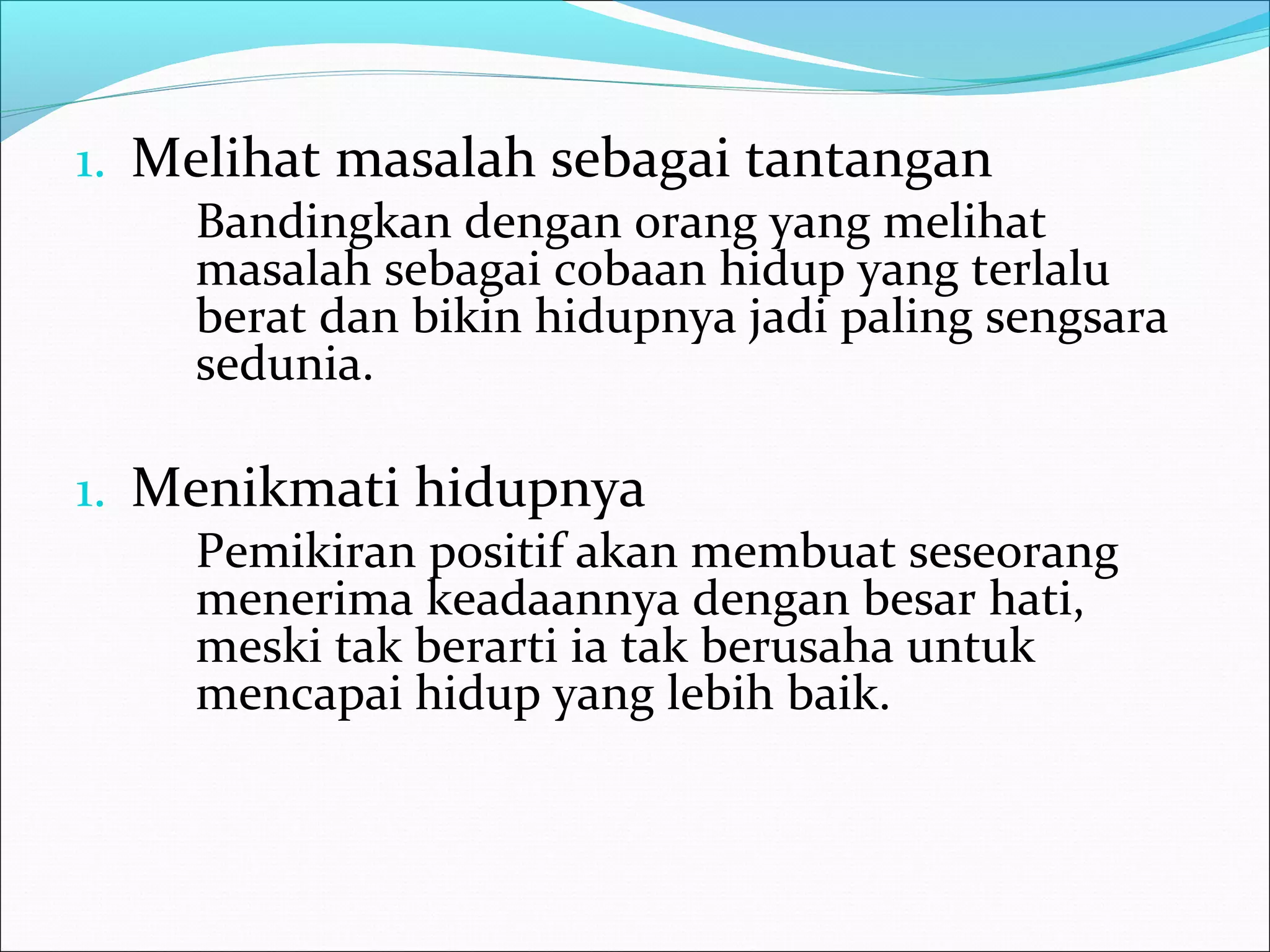 1. Melihat masalah sebagai tantangan 
Bandingkan dengan orang yang melihat 
masalah sebagai cobaan hidup yang terlalu 
berat dan bikin hidupnya jadi paling sengsara 
sedunia. 
1. Menikmati hidupnya 
Pemikiran positif akan membuat seseorang 
menerima keadaannya dengan besar hati, 
meski tak berarti ia tak berusaha untuk 
mencapai hidup yang lebih baik. 
 