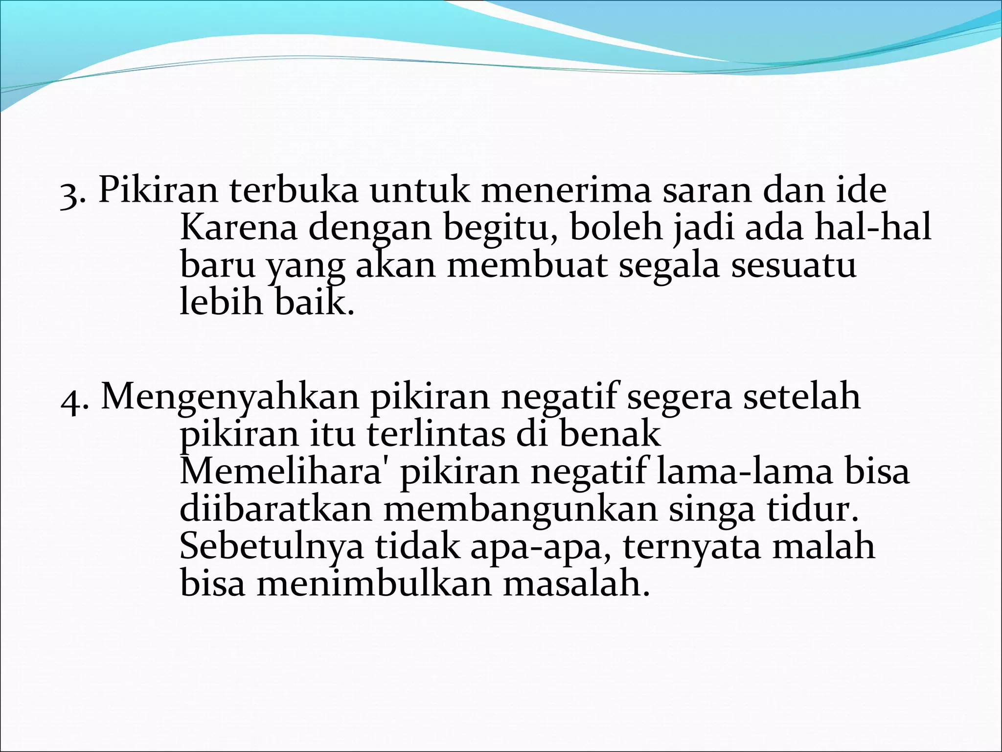 3. Pikiran terbuka untuk menerima saran dan ide 
Karena dengan begitu, boleh jadi ada hal-hal 
baru yang akan membuat segala sesuatu 
lebih baik. 
4. Mengenyahkan pikiran negatif segera setelah 
pikiran itu terlintas di benak 
Memelihara' pikiran negatif lama-lama bisa 
diibaratkan membangunkan singa tidur. 
Sebetulnya tidak apa-apa, ternyata malah 
bisa menimbulkan masalah. 
 