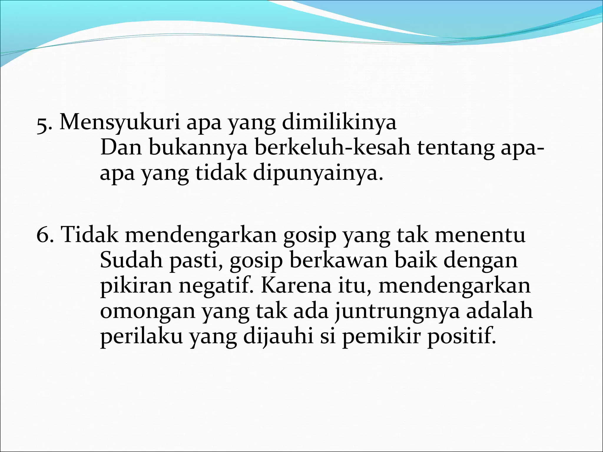 5. Mensyukuri apa yang dimilikinya 
Dan bukannya berkeluh-kesah tentang apa-apa 
yang tidak dipunyainya. 
6. Tidak mendengarkan gosip yang tak menentu 
Sudah pasti, gosip berkawan baik dengan 
pikiran negatif. Karena itu, mendengarkan 
omongan yang tak ada juntrungnya adalah 
perilaku yang dijauhi si pemikir positif. 
 