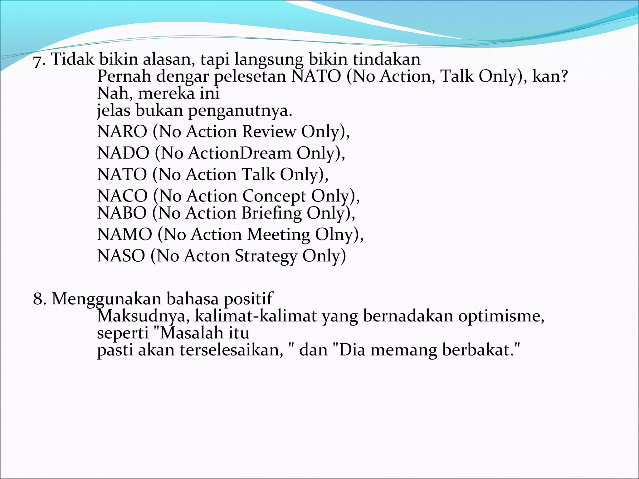 7. Tidak bikin alasan, tapi langsung bikin tindakan 
Pernah dengar pelesetan NATO (No Action, Talk Only), kan? 
Nah, mereka ini 
jelas bukan penganutnya. 
NARO (No Action Review Only), 
NADO (No ActionDream Only), 
NATO (No Action Talk Only), 
NACO (No Action Concept Only), 
NABO (No Action Briefing Only), 
NAMO (No Action Meeting Olny), 
NASO (No Acton Strategy Only) 
8. Menggunakan bahasa positif 
Maksudnya, kalimat-kalimat yang bernadakan optimisme, 
seperti "Masalah itu 
pasti akan terselesaikan, " dan "Dia memang berbakat." 
 