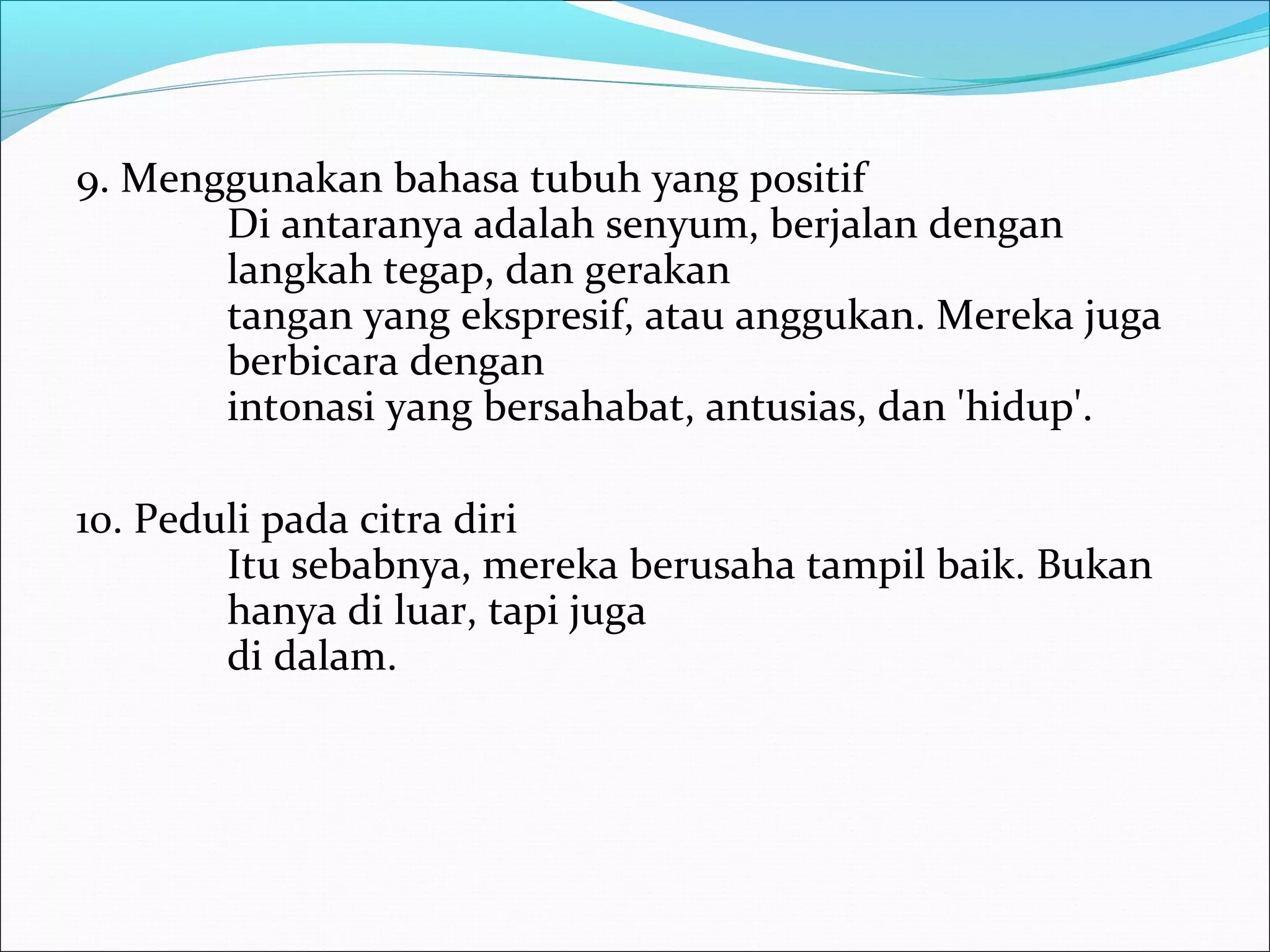 9. Menggunakan bahasa tubuh yang positif 
Di antaranya adalah senyum, berjalan dengan 
langkah tegap, dan gerakan 
tangan yang ekspresif, atau anggukan. Mereka juga 
berbicara dengan 
intonasi yang bersahabat, antusias, dan 'hidup'. 
10. Peduli pada citra diri 
Itu sebabnya, mereka berusaha tampil baik. Bukan 
hanya di luar, tapi juga 
di dalam. 
 