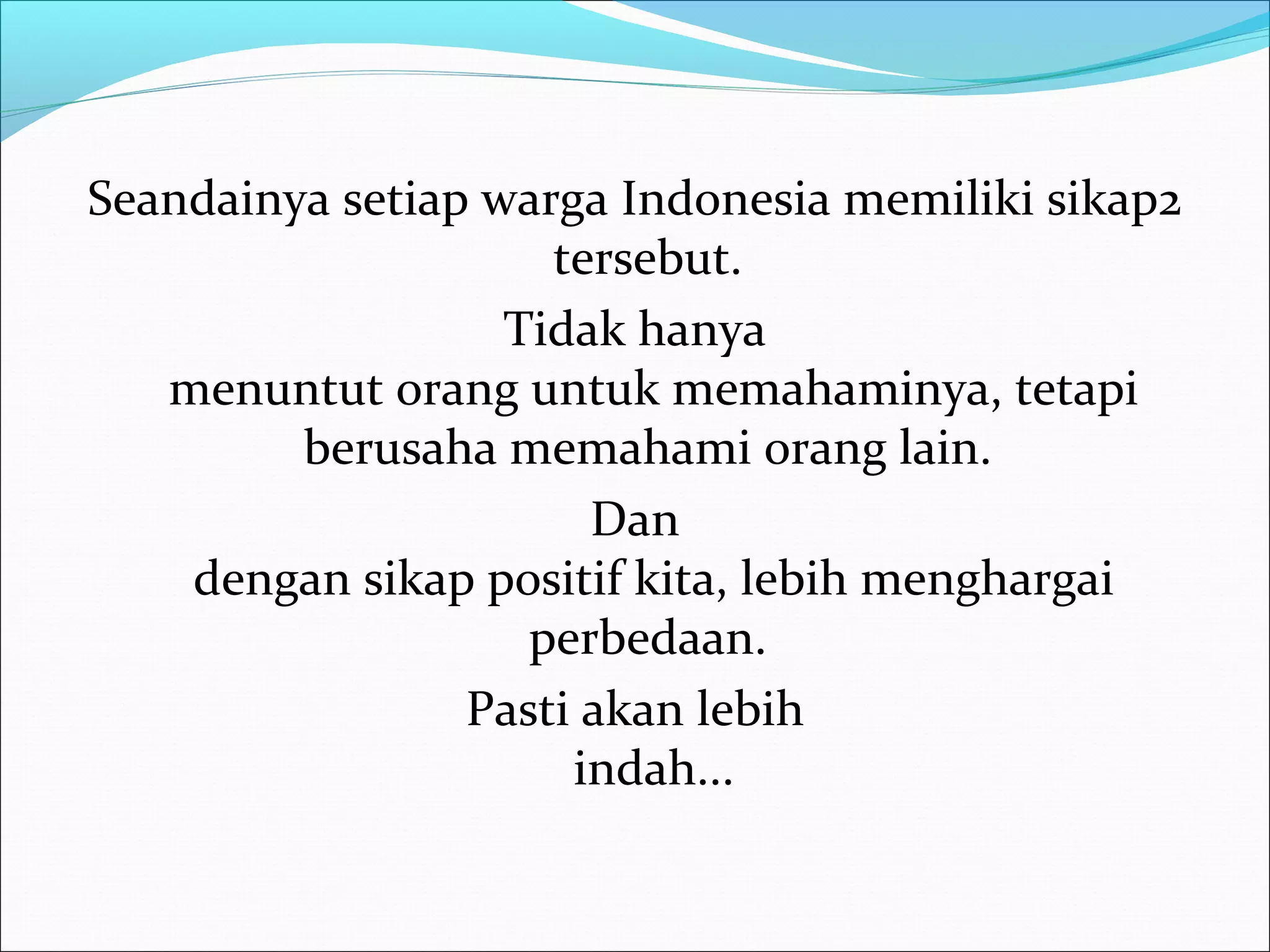 Seandainya setiap warga Indonesia memiliki sikap2 
tersebut. 
Tidak hanya 
menuntut orang untuk memahaminya, tetapi 
berusaha memahami orang lain. 
Dan 
dengan sikap positif kita, lebih menghargai 
perbedaan. 
Pasti akan lebih 
indah... 
