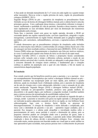 10
A face pode ser drenada manualmente de 3 a 5 vezes em cada região ou o quanto tempo
achar necessário. Deve-se evitar a região próxima do nariz, região do procedimento
cirúrgico (GODOY, 2011).
Segundo Borges (2010) no pós – operatório de rinoplastia os procedimentos ficam
limitados ao uso da técnica de drenagem linfática manual, pois o edema facial é uma das
principais queixas. Com a aplicação dessa técnica, o desconforto referente à cirurgia é
menor, melhorando a qualidade de vida do paciente, fazendo-o dessa maneira, retornar
mais rapidamente as suas atividades diárias por meio da diminuição dos transtornos
desencadeados pela cirurgia.
Nesta fase, o paciente estará com gesso na região operada, devendo a DLM ser
executada apenas nas regiões supraclavicular, cervicais superficiais, atingindo a região
nasogeniana, e posteriormente na região frontal, drenando para os gânglios temporais,
parotídeos, pré- auriculares, submandibulares, cervicais e supraclaviculares (JÚNIOR,
2001).
O estudo demonstrou que os procedimentos cirúrgico de rinoplastia estão incluídos
entre as intervenções mais difíceis e contravertidas em cirurgia estética facial com o fim
de conseguir um bom resultado estético e funcional do nariz (BORGES, 2010). Contudo
Tortora (2008) relata que frequentemente a rinoplastia seja feita por motivos estéticos,
ás vezes é realizado para reparar uma fratura do nariz ou um desvio do septo nasal.
Segundo Carvalho (2012) o conceito de beleza e proporções faciais consideradas
normais sofre variação com o tempo e diferentes culturas, portanto a noção de um
padrão estético universal não é correta, devendo ser adequado a cada grupo étnico. Com
a crescente demanda de cirurgias nasais estéticas, é fundamental que o cirurgião
conheça os padrões da população com a qual ele esta lidando, a fim de manter as
características daquela população.
5.Conclusão
Esse estudo conclui que há benefícios positivos para o paciente, e se o paciente tiver
um acompanhamento fisioterapêutico que realize a drenagem linfática manual no pós -
operatório imediato sua recuperação pode ser mais rápida, pois melhora o quadro
doloroso, ajuda na circulação local e hidratação cutânea, pois o paciente de rinoplastia
sai da sala de cirurgia com o rosto edemaciado, dolorido e com a sensação de ter sido
muito machucado. Segundo Borges (2010) a drenagem linfática manual (DLM) ,
quando realizada no pós-operatório imediato, promove uma grande melhora do
desconforto e do quadro álgico, por melhorar a congestão tecidual. Contribui também
para o retorno precoce da normatização da sensibilidade cutânea local.
A DLM é um recurso benéfico imediato, pois pode ser realizada no segundo dia após a
cirurgia, aonde o paciente se encontra com gesso na região operada e a drenagem pode
ser realizada na partes adjacentes causando um alivio na região, as vias linfáticas ficam
sobrecarregadas, logo com a técnica facial, facilita no processo de
descongestionamento. A cirurgia de rinoplastia é muito delicada e complicada, pois
mexe com a identidade do paciente e seu pós – operatório requer cuidados, pois o
paciente fica inseguro e o edema pode atrapalhar a reavaliação medica sobre o
posicionamento do nariz, nesse período é crucial a diminuição do edema, pois as
pequenas simetrias podem ser corrigidas ainda com a presença do gesso, tanto a
rinoplastia aberta ou fechada requer cuidados, o paciente pode relatar dificuldade na
respiração e dores de cabeça, devido o procedimento cirúrgico. Essa cirurgia vem
crescendo muito, muitas pessoas tem buscado mudar seu visual para se sentir melhor ou
mas apresentável para sociedade, mais poucas pessoas tem o conhecimento de procurar
 