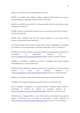 12
GOSS, C. Gray Anatomia, 29º Ed: Guanabara, Rio de Janeiro 1988.
GODOY, Jose; GODOY, Maria. Simpósio Linfologia, Drenagem Linfática Manual: novo conceito;
Sociedade Brasileira de Angiologia e Cirurgia Vascular, São Paulo 2004.
GODOY, Jose; GODOY, Maria; GODOY, Ana. Drenagem Linfática Global: Conceito Godoy e Godoy;
THS editora, São Paulo 2011.
JUNIOR, R. Estética e Cirurgia Plástica Tratamento no pré e pós-operatório. Prefácio de Ivo Pitanguy, 3º
Ed: Senac, São Paulo 2001.
KOSTIC, Velibor; PEREIRA, João; SALVATO, Rafaela. Rinoplastia em nariz fissurado; Revista
brasileira de cirurgia plástica, Santa Catarina 2010.
LUZ, Naiane Durvalina; LIMA, Andreia Conceição Gomes. Recursos fisioterapêuticos em linfedema
pós- mastectomia: uma revisão de literatura. Fisioterapia em Movimento, vol.24, nº1, Curitiba 2011.
OLIVEIRA, Karen Camila. O beneficio da fisioterapia utilizando a drenagem linfática manual facial no
pós-operatório de Bleferoplastia. Disponível em: <
http://www.portalbiocursos.com.br/artigos/dermfuncional/19.pdf> acesso em:12.10.2014. ( Internet)
PIZARRO, G.; DEVUONO, I.; MOISÉIS, M.; FUJITA, R. Rinoplastia Aberta. Revista Brasileira
Otorrinolaringologia, nº 3, maio, São Paulo 2002.
RABELLO, Patricia. Benefícios da drenagem linfática manual em paciente com edema de membros
inferiores no sétimo mês gestacional. Disponível em:
<http://www.portalbiocursos.com.br/artigos/dermfuncional/09.pdf> acesso em: 12.10.2014. (Internet)
RIBEIRO, D, R. Drenagem Linfática manual corporal. Editora Senac, 6º edição, São Paulo 2004.
SEVERINO, Antonio Joaquim. Metodologia do trabalho Cientifico, 22.ed. São Paulo, 2002.
SILVA, Franknádia. A importância da fisioterapia utilizando a drenagem linfática associada a
cinesioterapia no tratamento pós operatório de mastectomia. Disponível em: <
http://www.portalbiocursos.com.br/artigos/dermfuncional/08.pdf> acesso em: 12.10.2014. (Internet)
SOUZA, Rosenny. A drenagem linfática – técnica vodder associada a cinesioterapia em pós-operatório
Imediato de mastectomia para a manutenção da Funcionalidade do ombro. Disponível em:
<http://www.portalbiocursos.com.br/artigos/dermfuncional/12.pdf> acesso em: 12.10.2014. (Internet)
 
