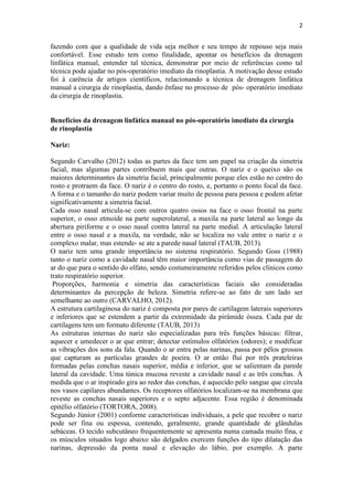 2
fazendo com que a qualidade de vida seja melhor e seu tempo de repouso seja mais
confortável. Esse estudo tem como finalidade, apontar os benefícios da drenagem
linfática manual, entender tal técnica, demonstrar por meio de referências como tal
técnica pode ajudar no pós-operatório imediato da rinoplastia. A motivação desse estudo
foi à carência de artigos científicos, relacionando a técnica de drenagem linfática
manual a cirurgia de rinoplastia, dando ênfase no processo de pós- operatório imediato
da cirurgia de rinoplastia.
Benefícios da drenagem linfática manual no pós-operatório imediato da cirurgia
de rinoplastia
Nariz:
Segundo Carvalho (2012) todas as partes da face tem um papel na criação da simetria
facial, mas algumas partes contribuem mais que outras. O nariz e o queixo são os
maiores determinantes da simetria facial, principalmente porque eles estão no centro do
rosto e protraem da face. O nariz é o centro do rosto, e, portanto o ponto focal da face.
A forma e o tamanho do nariz podem variar muito de pessoa para pessoa e podem afetar
significativamente a simetria facial.
Cada osso nasal articula-se com outros quatro ossos na face o osso frontal na parte
superior, o osso etmoide na parte superolateral, a maxila na parte lateral ao longo da
abertura piriforme e o osso nasal contra lateral na parte medial. A articulação lateral
entre o osso nasal e a maxila, na verdade, não se localiza no vale entre o nariz e o
complexo malar, mas estende- se ate a parede nasal lateral (TAUB, 2013).
O nariz tem uma grande importância no sistema respiratório. Segundo Goss (1988)
tanto o nariz como a cavidade nasal têm maior importância como vias de passagem do
ar do que para o sentido do olfato, sendo costumeiramente referidos pelos clínicos como
trato respiratório superior.
Proporções, harmonia e simetria das características faciais são consideradas
determinantes da percepção de beleza. Simetria refere-se ao fato de um lado ser
semelhante ao outro (CARVALHO, 2012).
A estrutura cartilaginosa do nariz é composta por pares de cartilagem laterais superiores
e inferiores que se estendem a partir da extremidade da pirâmide óssea. Cada par de
cartilagens tem um formato diferente (TAUB, 2013)
As estruturas internas do nariz são especializadas para três funções básicas: filtrar,
aquecer e umedecer o ar que entrar; detectar estímulos olfatórios (odores); e modificar
as vibrações dos sons da fala. Quando o ar entra pelas narinas, passa por pêlos grossos
que capturam as partículas grandes de poeira. O ar então flui por três prateleiras
formadas pelas conchas nasais superior, média e inferior, que se salientam da parede
lateral da cavidade. Uma túnica mucosa reveste a cavidade nasal e as três conchas. À
medida que o ar inspirado gira ao redor das conchas, é aquecido pelo sangue que circula
nos vasos capilares abundantes. Os receptores olfatórios localizam-se na membrana que
reveste as conchas nasais superiores e o septo adjacente. Essa região é denominada
epitélio olfatório (TORTORA, 2008).
Segundo Júnior (2001) conforme características individuais, a pele que recobre o nariz
pode ser fina ou espessa, contendo, geralmente, grande quantidade de glândulas
sebáceas. O tecido subcutâneo frequentemente se apresenta numa camada muito fina, e
os músculos situados logo abaixo são delgados exercem funções do tipo dilatação das
narinas, depressão da ponta nasal e elevação do lábio, por exemplo. A parte
 