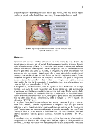 3
osteocartilaginosa é formada pelos ossos nasais, pela maxila, pelo osso frontal e pelas
cartilagens laterais e alar. Esta última exerce papel de sustentação da ponta nasal.
Fonte: http://rinoplastiablumenau.com.br/ acessada em 12/10/2014
Figura 1- Anatomia do Nariz
Rinoplastia:
Historicamente, autores e artistas representam um rosto normal de varias formas. No
que diz respeito ao nariz, sua estrutura é descrita em comprimentos, larguras e ângulos
tantos absolutos como realtivos. Na verdade não existe um nariz normal, mas valores e
relações considerados normais para a maioria das pessoas. Em vez de submeter a cada
possível paciente a uma gama de medidas, o cirurgião deve estar familiarizado com
aqueles que são importantes e decidir quais são os mais úteis. Após a analise facial,
quaisquer desvios dos padrões normais devem ser discutidos com o paciente a fim de
determinar seu grau de motivação em relação ao tratamento. Em geral os desejos dos
pacientes devem ter prioridade sobre o esforço do cirurgião em seguir as normas
estabelecidas da cirurgia de rinoplastia. A rinoplastia requer um olhar estético, bem
como um lápis bem apontado (TAUB, 2013).
A rinoplastia é, indubitavelmente, uma das operações mais desafiadoras da cirurgia
plástica, pois alem do nariz representar uma figura central da face, prontamente
evidenciando imperfeições ou cicatrizes, sua correção cirúrgica é de alta complexidade.
O conhecimento amplo da anatomia associado á capacidade de um planejamento
técnico tridimensional envolvendo ossos, cartilagens e partes moles são fundamentais
para se obter uma precisa conformidade, onde a margem de erro é medida em
milímetros (KOSTIC, 2010).
A rinoplastia é um procedimento cirúrgico para alterar a estrutura da parte externa do
nariz (nariz externo). Embora frequentemente a rinoplastia seja feita por motivos
estéticos, ás vezes é realizado para reparar uma fratura do nariz ou um desvio do septo
nasal. Com anestesia, os instrumentos inseridos pela narina são usados para remodelar a
cartilagem nasal, a fim de alcançar a forma desejada. Um tamponamento e uma tala
internos mantêm o nariz na posição desejada, enquanto ele cicatriza (TORTORA,
2008).
A rinoplastia pode ser separada em rinoplastia estética, funcional ou pós-traumática.
Independente da demanda, esta cirurgia nasal tem por objetivo a correção estética e
funcional. A estética é discutida com o paciente quanto às suas expectativas, vontades e
 