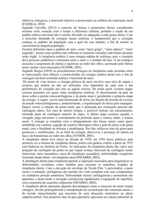 4
objetivos cirúrgicos; a funcional objetiva a preservação ou melhora da respiração nasal
(FAIDIGA, 2010)
Segundo Carvalho (2012) o conceito de beleza e proporções faciais consideradas
normais sofre variação com o tempo e diferentes culturas, portanto a noção de um
padrão estético universal não é correta, devendo ser adequado a cada grupo étnico. Com
a crescente demanda de cirurgias nasais estéticas, é fundamental que o cirurgião
conheça os padrões da população com a qual ele esta lidando, a fim de manter as
características daquela população.
Existem diferentes tipos e padrões de nariz, como “nariz grego”, “nariz adunco”, “nariz
negróide”, porém esses padrões não refletem as inúmeras variações individuais presente
neste órgão. A rinoplastia estética é uma cirurgia repleta de sutilezas, pois o cirurgião
deve procurar estabelecer a harmonia entre o nariz e o restante da face. O ato cirúrgico
ocasiona o surgimento de edema e equimose ao redor dos olhos, acentuado pela fratura
nasal, muitas vezes necessária (JÚNIOR, 2001).
Segundo Borges (2010) os procedimentos cirúrgico de rinoplastia estão incluídos entre
as intervenções mais difíceis e contravertidas em cirurgia estética facial com o fim de
conseguir um bom resultado estético e funcional do nariz.
Do ponto de vista técnico, a cirurgia plástica do nariz envolve uma série de etapas e
recursos que podem ou não ser utilizados. Isso dependerá de cada caso e das
preferências do cirurgião por este ou aquele recurso. De modo geral, existem etapas
comuns presentes em quase todas rinoplastias estéticas. O descolamento da pele do
dorso sobre a porção osteocartilaginosa e da ponta nasal é geralmente a primeira etapa
da cirurgia. A seguir, ocorre uma diminuição do dorso em função da retirada do excesso
da porção osteocartilaginosa e, posteriormente, a regularização do dorso pela raspagem.
Depois ocorre a redução da ponta nasal, que é alcançada por ressecções parciais das
cartilagens alares. Em caso de narizes longos, é possível realizar seu encurtamento,
retirando parte da cartilagem anterior do septo. A última etapa acontece quando o
cirurgião julga necessário o estreitamento da pirâmide nasal e realiza, então, a fratura
nasal. A cirurgia se completa com o tamponamento das fossas nasais como gazes
embebidas em vaselina, seguido de curativo Micropore sobre a pele do dorso e da ponta
nasal, com a finalidade de reforçar a modelagem. Por fim, utiliza-se tiras de gesso para
promover a imobilização. Já ao final da cirurgia, observa-se a presença de edema na
face e de hematomas ao redor dos olhos (JÚNIOR, 2001).
A rinoplastia aberta teve início na década de 1930; em 1956 Secer publicou pela
primeira vez a técnica de rinoplastia aberta, porém esta ganhou crédito a partir de 1972
com Padovan na América do Norte. As indicações da rinoplastia aberta são: nariz sem
projeção da cartilagem da ponta ou que requer avanço funcional da cartilagem nasal;
laterorinia; nariz traumático; casos de rinoplastia secundária; deformidades congênitas
incluindo fenda labial; valvuloplastia nasal (PIZARRO, 2002).
A abordagem aberta para rinoplastia permite a exposição necessária para diagnosticar as
deformidades existentes, como também para executar as manobras exigidas de
rinoplastia aberta. Com a elevação do envelope de Tecido Pele ¾ pericôndrio, a parte
óssea e a armação cartilaginosa são trazidas em visão completa com seus componentes
na verdadeira posição anatômica. Deformidade ósseas/ cartilaginosas e assimetrias são
aparentes, e deste modo o cirurgião correlaciona rapidamente a topografia de superfície
com a anatomia de esqueleto subjacente (PIZARRO, 2002).
A rinoplastia aberta apresenta algumas desvantagens como o consumo de maior tempo
cirúrgico, devido principalmente à manipulação da reconstrução das estruturas nasais e
da incisão transcolumelar que necessita de uma dissecção meticulosa no plano
subpericondrial. Nos primeiros dias de pós-operatório apresenta um edema adicional de
 