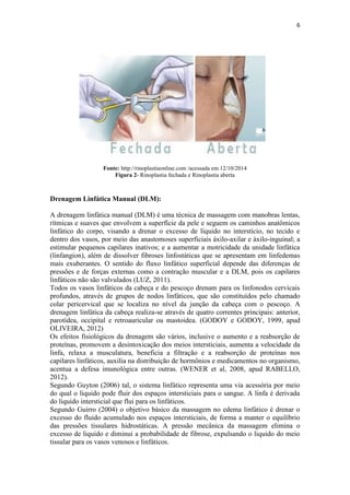 6
Fonte: http://rinoplastiaonline.com /acessada em 12/10/2014
Figura 2- Rinoplastia fechada e Rinoplastia aberta
Drenagem Linfática Manual (DLM):
A drenagem linfática manual (DLM) é uma técnica de massagem com manobras lentas,
rítmicas e suaves que envolvem a superfície da pele e seguem os caminhos anatômicos
linfático do corpo, visando a drenar o excesso de líquido no interstício, no tecido e
dentro dos vasos, por meio das anastomoses superficiais áxilo-axilar e áxilo-inguinal; a
estimular pequenos capilares inativos; e a aumentar a motricidade da unidade linfática
(linfangion), além de dissolver fibroses linfostáticas que se apresentam em linfedemas
mais exuberantes. O sentido do fluxo linfático superficial depende das diferenças de
pressões e de forças externas como a contração muscular e a DLM, pois os capilares
linfáticos não são valvulados (LUZ, 2011).
Todos os vasos linfáticos da cabeça e do pescoço drenam para os linfonodos cervicais
profundos, através de grupos de nodos linfáticos, que são constituídos pelo chamado
colar pericervical que se localiza no nível da junção da cabeça com o pescoço. A
drenagem linfática da cabeça realiza-se através de quatro correntes principais: anterior,
parotídea, occipital e retroauricular ou mastoidea. (GODOY e GODOY, 1999, apud
OLIVEIRA, 2012)
Os efeitos fisiológicos da drenagem são vários, inclusive o aumento e a reabsorção de
proteínas, promovem a desintoxicação dos meios intersticiais, aumenta a velocidade da
linfa, relaxa a musculatura, beneficia a filtração e a reabsorção de proteínas nos
capilares linfáticos, auxilia na distribuição de hormônios e medicamentos no organismo,
acentua a defesa imunológica entre outras. (WENER et al, 2008, apud RABELLO,
2012).
Segundo Guyton (2006) tal, o sistema linfático representa uma via acessória por meio
do qual o liquido pode fluir dos espaços intersticiais para o sangue. A linfa é derivada
do liquido intersticial que flui para os linfáticos.
Segundo Guirro (2004) o objetivo básico da massagem no edema linfático é drenar o
excesso do fluido acumulado nos espaços intersticiais, de forma a manter o equilíbrio
das pressões tissulares hidrostáticas. A pressão mecânica da massagem elimina o
excesso de liquido e diminui a probabilidade de fibrose, expulsando o liquido do meio
tissular para os vasos venosos e linfáticos.
 