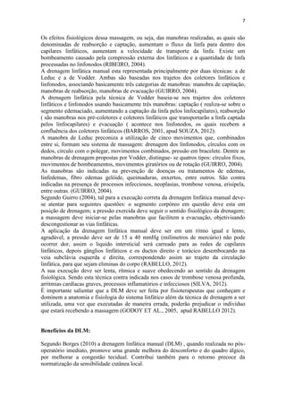 7
Os efeitos fisiológicos dessa massagem, ou seja, das manobras realizadas, as quais são
denominadas de reabsorção e captação, aumentam o fluxo da linfa para dentro dos
capilares linfáticos, aumentam a velocidade de transporte da linfa. Existe um
bombeamento causado pela compressão externa dos linfáticos e a quantidade de linfa
processadas no linfonodos (RIBEIRO, 2004).
A drenagem linfática manual esta representada principalmente por duas técnicas: a de
Leduc e a de Vodder. Ambas são baseadas nos trajetos dos coletores linfáticos e
linfonodos, associando basicamente três categorias de manobras: manobra de capitação,
manobras de reabsorção, manobras de evacuação (GUIRRO, 2004).
A drenagem linfática pela técnica de Vodder baseia-se nos trajetos dos coletores
linfáticos e linfonodos usando basicamente três manobras: captação ( realiza-se sobre o
segmento edemaciado, aumentando a captação da linfa pelos linfocapilares), reabsorção
( são manobras nos pré-coletores e coletores linfáticos que transportarão a linfa captada
pelos linfocapilares) e evacuação ( acontece nos linfonodos, os quais recebem a
confluência dos coletores linfáticos (BARROS, 2001, apud SOUZA, 2012).
A manobra de Leduc preconiza a utilização de cinco movimentos que, combinados
entre si, formam seu sistema de massagem: drenagem dos linfonodos, círculos com os
dedos, circulo com o polegar, movimentos combinados, pressão em bracelete. Dentre as
manobras de drenagem propostas por Vodder, distingue- se quatros tipos: círculos fixos,
movimentos de bombeamentos, movimentos giratórios ou de rotação (GUIRRO, 2004).
As manobras são indicadas na prevenção de doenças ou tratamentos de edemas,
linfedemas, fibro edemas gelóide, queimaduras, enxertos, entre outros. São contra
indicadas na presença de processos infecciosos, neoplasias, trombose venosa, erisipela,
entre outras. (GUIRRO, 2004).
Segundo Guirro (2004), tal para a execução correta da drenagem linfática manual deve-
se atentar para seguintes questões: o segmento corpóreo em questão deve esta em
posição de drenagem; a pressão exercida deve seguir o sentido fisiológico da drenagem;
a massagem deve iniciar-se pelas manobras que facilitem a evacuação, objetivisando
descongestionar as vias linfáticas.
A aplicação da drenagem linfática manual deve ser em um ritmo igual e lento,
agradável, a pressão deve ser de 15 a 40 mmHg (milímetros de mercúrio) não pode
ocorrer dor, assim o liquido intersticial será carreado para as redes de capilares
linfáticos, depois gânglios linfáticos e os ductos direito e torácico desembocando na
veia subclávia esquerda e direita, correspondendo assim ao trajeto da circulação
linfática, para que sejam eliminas do corpo (RABELLO, 2012).
A sua execução deve ser lenta, rítmica e suave obedecendo ao sentido da drenagem
fisiológica. Sendo esta técnica contra indicada nos casos de trombose venosa profunda,
arritmias cardíacas graves, processos inflamatórios e infecciosos (SILVA, 2012).
É importante salientar que a DLM deve ser feita por fisioterapeutas que conheçam e
dominem a anatomia e fisiologia do sistema linfático além da técnica de drenagem a ser
utilizada, uma vez que executadas de maneira errada, poderão prejudicar o indivíduo
que estará recebendo a massagem (GODOY ET AL., 2005, apud RABELLO 2012).
Benefícios da DLM:
Segundo Borges (2010) a drenagem linfática manual (DLM) , quando realizada no pós-
operatório imediato, promove uma grande melhora do desconforto e do quadro álgico,
por melhorar a congestão tecidual. Contribui também para o retorno precoce da
normatização da sensibilidade cutânea local.
 