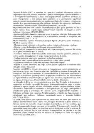 8
Segundo Rabello (2012) a manobra de captação é realizada diretamente sobre o
segmento edemaciado, visando aumentar a captação da linfa pelos capilares linfáticos e
a evacuação são manobras que se da ao nível de pré-coletores e coletores linfáticos, os
quais transportarão a linfa captada pelos capilares. Já o deslizamento superficial
consiste, em movimentos deslizantes em grandes superfícies, leves, suaves e rítmicos. A
pressão deve ser quase imperceptível e uniforme. A direção das manobras é indiferente,
uma vez que a pressão exercida é insuficiente para afetara circulação.
O paciente deve estar com a cabeça levemente erguida, para que a gravidade auxilie o
retono venoso. Inicia-se pela região supraclavicular, seguindo em direção ao couro
cabeludo e retornando (JÚNIOR, 2001).
A drenagem linfática da cabeça e pescoço segue os mesmos princípios da drenagem das
extreminadades, onde a pressão exercida na compressão manual e a velocidade são
fundamentais (GODOY, 2011).
O pós-operatório, segundo Jacques (2006) apud Aguiar (2012) traz como resultado a
DLM, da seguinte forma:
-Massagem: ajuda a diminuir o desconforto na área cirúrgica, diminuindo o inchaço;
-Elimina a coleta do líquido e / melhorando a drenagem linfática;
-Velocidade no processo de recuperação do seu corpo, entregando aumento dos níveis
de oxigênio e nutrientes para as células;
-Auxilia na eliminação de toxinas (células danificadas, produtos químicos, anestesia e
outros agentes farmacêuticos) do corpo (sangue e circulação da linfa);
-Ajuda a minimizar a excessiva (equimose) no local da contusão;
-Contribui para a regeneração do nervo (dormência e reduz a área afetada);
-Auxilia com redução de cicatrizes e melhora a elasticidade da pele;
-Suporta o sistema imunitário do corpo e pode ajudar a prevenir ou combater uma
infecção, no caso de ocorrer.
Segundo Luz (2011) o primeiro processo é a evacuação que começa centralmente no
pescoço e no tronco, para limpar as principais vias linfáticas, seguida da captação, que
transporta a linfa dos pré-coletores a os coletores linfáticos. É importante ressaltar que a
captação só é realizada quando por meio da palpação for observado um amolecimento
da região afetada e uma diminuição nas regiões mais proximais, significando que parte
do líquido já foi evacuado. O tempo ideal é em torno de 30 a 45 minutos.
A indicação da DLM no pré-operatório deve-se pelo fato de ajudar a desintoxicar o
organismo, auxiliando a remoção do sangue, descongestionando os vasos e tecidos,
ajudando o aspecto da pele, ativando e limpando, nutrindo e regularizando os tecidos,
auxiliando a capacidade de autodefesa e auto purificação do corpo, antecipando o
metabolismo para a eliminação dos radicais livres, proporcionando nutrientes e
hidratação ao tecido para a cirurgia. No pós-operatório o líquido que fica estagnado é
direcionado aos coletores linfáticos, aumentando assim a absorção linfática
(OLIVEIRA, 2012).
A DLM é um recurso que o profissional de estética tem em mãos para auxiliar na
redução da espessura do tecido - neste caso, na região do dorso e na ponta do nariz. A
técnica facilita no momento cirúrgico porque descongestiona as vias linfáticas, que
serão sobrecarregadas durante o ato e no pós-operatório. A técnica envolve manobras de
compressão e descompressão e círculos fixos, com o objetivo de auxiliar o processo de
liberação da linfa em direção aos coletores, descongestionar os gânglios e as vias
principais, como também auxiliar no processo de capitação da linfa nos espaços
intersticiais (JÚNIOR, 2001).
 