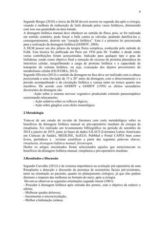 9
Segundo Borges (2010) o inicio da DLM deverá ocorrer no segundo dia após a cirurgia,
visando à melhora da reabsorção de linfa drenada pelos vasos linfáticos, diminuindo
com isso sua quantidade na área tratada.
A drenagem linfática manual deve obedecer ao sentido do fluxo, pois, se for realizada
em sentido contrário, pode forçar a linfa contra as válvulas, podendo danificá-las e,
consequentemente, destruir um “coração linfático”. Esta é a primeira lei preconizada
para a realização da drenagem linfática (GODOY, 2004).
A DLM possui um dos pilares da terapia física complexa, conhecida pelo método de
Foldi. Esta técnica foi publicada em Paris em 1936 pelo Dr. Vodder, e desde então
varias contribuições foram acrescentadas. Indicado para qualquer tipo e grau de
linfedema, sendo como objetivo final a remoção do excesso de proteína plasmática do
interstício celular, reequilibrando a carga de proteína linfática e a capacidade de
transporte do sistema linfático, ou seja, evacuação dos dejetos provenientes do
metabolismo celular (OLIVEIRA, 2012).
Segundo Oliveira (2012) o sentido da drenagem na face deve ser realizado com a cabeça
posicionada a uma elevação de 15 a 20° antes da drenagem, com o direcionamento e a
pressão acompanhando o da circulação linfática e venosa tanto no tronco quanto nos
membros. De acordo com GODOY e GODOY (1958) os efeitos secundários
decorrentes da drenagem são:
-Ação sobre o sistema nervoso vegetativo produzindo estímulo parassimpático
ocasionando relaxamento;
- Ação sedativa sobre os reflexos álgicos;
- Ação sobre gânglios com efeito imunológico.
2.Metodologia
Trata-se de um estudo de revisão de literatura com corte metodológico sobre os
benefícios da drenagem linfática manual no pós-operatório imediato da cirurgia de
rinoplastia. Foi realizado um levantamento bibliográfico no período de setembro de
2014 a janeiro de 2015, junto às bases de dados LILACS (Literatura Latino Americano
em Ciências de Saúde), MEDLINE, SciELO, PubMed e Portal CAPES bem como
livros, periódicos e revistas científicas a partir das seguintes palavras chaves:
rinoplastia, drenagem linfática manual, fisioterapia.
Dentre os artigos encontrados foram selecionados aqueles que mencionavam os
benefícios da drenagem linfática manual, rinoplastia e pós-operatório imediato.
3.Resultados e Discussão
Segundo Carvalho (2012) é de extrema importância na avaliação pré-operatória de uma
Rinoplastia a detecção e discussão da presença de assimetrias faciais pré-existentes,
tanto na orientação ao paciente, quanto no planejamento cirúrgico, já que elas podem
diminuir o impacto das melhoras no formato do nariz, após a cirurgia.
Devem-se observar as seguintes orientações segundo Junior (2001):
- Proceder á drenagem linfática após retirada dos pontos, com o objetivo de reduzir o
edema;
- Melhorar quadro doloroso;
- Incrementar a microcirculação;
- Melhor a hidratação cutânea
 