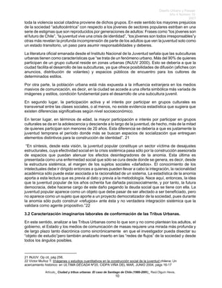 Diseño Urbano y Paisaje
Año 4 Número 10
2007
Artículo_ Ciudad y tribus urbanas :El caso de Santiago de Chile (1980-2006)_ Raúl.Olguín Hevia,
toda la violencia social citadina proviene de dichos grupos. En este sentido los mayores prejuicios
de la sociedad “adultocéntrica” con respecto a los jóvenes de sectores populares estriban en una
serie de estigmas que son reproducidos por generaciones de adultos: Frases como “los jóvenes son
el futuro de Chile”, “la juventud vive una crisis de identidad”, “los jóvenes son todos irresponsables”y
otras más revelan la profunda incomprensión de parte de los adultos que ven la juventud solo como
un estado transitorio, un paso para asumir responsabilidades y deberes.
La literatura oficial emanada desde el Instituto Nacional de la Juventud señala que las subculturas
urbanas tienen como características que “se trata de un fenómeno urbano. Más del 90% de quienes
participan de un grupo cultural reside en zonas urbanas (INJUV 2000). Esto se debería a que la
ciudad facilita el desarrollo de las subculturas, ya que ofrece posibilidades de difusión (afiches con
anuncios, distribución de volantes) y espacios públicos de encuentro para los cultores de
determinados estilos.
Por otra parte, la población urbana está más expuesta a la influencia extranjera en los medios
masivos de comunicación, es decir, en la ciudad se accede a una oferta simbólica más variada de
imágenes y estilos, condición fundamental para el desarrollo de una subcultura juvenil.
En segundo lugar, la participación activa y el interés por participar en grupos culturales es
transversal entre las clases sociales, o al menos, no existe evidencia estadística que sugiera que
existen diferencias significativas según nivel socioeconómico.
En tercer lugar, en términos de edad, la mayor participación e interés por participar en grupos
culturales se da en la adolescencia y desciende a lo largo de la juventud, de hecho, más de la mitad
de quienes participan son menores de 20 años. Esta diferencia se debería a que es justamente la
juventud temprana el período donde más se buscan espacios de socialización que entreguen
elementos distintivos para la construcción de identidad”. 21
“En síntesis, desde esta visión, la juventud popular constituye un sector víctima de desajustes
estructurales, cuya efectividad social en la crisis sistémica pasa sólo por la construcción asesorada
de espacios que puedan atenuar los efectos desintegradores de la anomia. Esta última es
presentada como una enfermedad social que sólo se cura desde donde se genera, es decir, desde
la estructura sistémica, al margen de los sujetos sociales «dañados». El conocimiento de los
intelectuales debe ir dirigido entonces a quienes pueden llevar a cabo la integración, la racionalidad
académica sólo puede estar asociada a la racionalidad de un sistema. La estadística de la anomia
aporta a esta lectura que es previa al dato y previa a la metodología. Nace aquí, entonces, la idea
que la juventud popular de los años ochenta fue dañada psicosocialmente, y por tanto, la futura
democracia, debe hacerse cargo de este daño pagando la deuda social que se tiene con ella. La
juventud popular aparece como un objeto que debe pasar de ser afectado a ser beneficiado, pero
no aparece como un sujeto que aporte a un proyecto democratizador de la sociedad, pues durante
la anomia sólo pudo construir «refugios» ante ésta y no verdadera integración sistémica que la
validara como agente propositivo.”22
3.2 Caracterización imaginarios laborales de conformación de las Tribus Urbanas.
En este sentido, analizar a las Tribus Urbanas como lo que son y no como plantean los adultos, el
gobierno, el Estado y los medios de comunicación de masas requiere una mirada más profunda y
de largo plazo tanto diacrónica como sincrónicamente en que el investigador pueda disectar su
“objeto de estudio”pero también analizarlo inserto en las “redes de flujos” de la sociedad y desde
todos los ángulos posibles.
21 INJUV: Op cit, pág 258.
22 Víctor Muñoz T: Imágenes y estudios cuantitativos en la construcción social de la juventud chilena; Un
acercamiento histórico: en ULTIMA DÉCADA Nº20, CIDPA VIÑA DEL MAR, JUNIO 2004, págs 16-17
10
 