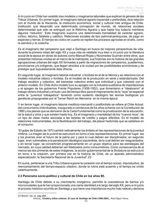 Diseño Urbano y Paisaje
Año 4 Número 10
2007
Artículo_ Ciudad y tribus urbanas :El caso de Santiago de Chile (1980-2006)_ Raúl.Olguín Hevia,
A mi juicio en Chile han existido tres modelos o imaginarios laborales que explican la génesis de las
Tribus Urbanas. En primer lugar, el imaginario laboral agrario-hacendal o prefordista, dice relación
con el mundo de la Hacienda, la institución económica, social y cultural más antigua de Chile.
Institución que desarrolló una determinada concepción de mundo, de relaciones sociales
determinadas que sólo se extinguió con la Reforma Agraria y que hasta hoy todavía mantiene
algunos “reductos”. Este imaginario suponía una determinada mentalidad de carácter agrario,
cíclico, telúrico, fatalista y católico. Relaciones sociales de tipo patronal-jerárquicas, de pago en
especies y tierras. El tiempo es cíclico en cuanto se repiten los procesos agrícolas en el año, como
la siembra y la cosecha.
Es el imaginario del campesino que viajó a Santiago en busca de mejores perspectivas de vida,
durante la primera mitad del siglo XX y cuya vida es relatada muy bien a mi juicio por la literatura
social de la época en obras de autores como Manuel Rojas y Nicomedes Guzmán entre otros, que
presentan historias vividas en el marco de la metrópolis, sus historias son la historia de las grandes
agrupaciones urbanas del siglo XX formadas a partir de migraciones de campesinos, pueblerinos,
provincianos y/o indígenas, que llegan atraídos a la ciudad por las posibilidades económicas y de
prestigio que supuestamente ésta ofrecía.
En segundo lugar, el imaginario laboral-industrial o fordista es el de la fábrica y se relaciona con el
modelo industrial clásico o fordista. Es el modelo de la producción en serie y estandarizado. Del
trabajo ascético y colectivo, del bienestar colectivo antes que individual y que coexistió con el
anterior modelo. En Chile dicho modelo tuvo su apogeo con la industria sustitutiva de importaciones
y el apogeo de los gobiernos Frente Populares (1938-1952), que fomentaron e “idealizaron” el
trabajo obrero-industrial y el buen uso del tiempo libre para el mejoramiento de la “raza” en especial
entre la “juventud trabajadora” teniendo como sustento ideológico las teorías biológicas y/o
genéticas propugnadas por el Tercer Reich en Alemania en la misma época.
Y en tercer lugar, el imaginario laboral crediticio-mercantil o postfordista se refiere al Chile Actual,
del consumismo individualista, inaugurado a comienzos de los años ochenta con la Constitución de
1980 y los planes que se derivaron de la Carta Fundamental como la privatización de la educación,
de la salud y otros y que existen hasta hoy. Es el imaginario y mentalidad de los “nuevos ricos”, de
un tipo de clase media asociada a las tarjetas de crédito y pagos diferidos. Es el modelo de
relaciones instrumentales, de la flexibilización del trabajo, del placer hedonista que se satisface en
el consumo.
“El golpe de Estado de 1973 cambió radicalmente los énfasis en las representaciones de la juventud
chilena. La imagen de lo juvenil se estructuró en torno a tres representaciones: En primer lugar, las
y los jóvenes eran el futuro de la patria por y para lo cual debían ser disciplinados; en segundo
lugar, eran vulnerables a la penetración ideológica izquierdista, de lo cual debían ser resguardados;
y en tercer lugar, se convertirían progresivamente en un grupo objetivo para las estrategias del
mercado, en cuya calidad deberían ser fidelizados como consumidores. Como consecuencia de al
menos las dos primeras de estas imágenes, la acción gubernamental de la Dictadura se estructuró
en torno a la creación, por primera vez en la historia de Chile, de un aparato administrativo
especializado: la Secretaría Nacional de la Juventud”.23
En suma, pertenecer a una Tribu Urbana supone la conexión con el tiempo ocioso, improductivo, de
reencantamiento del tiempo-espacio citadino, donde la rutina está ausente y el tiempo es vivido
catárticamente.
2.3 Panorama socio-político y cultural de Chile en los años 80.
Santiago de Chile debido a su crecimiento inorgánico, permitió la coexistencia de barrios y/o
microciudades que le han proporcionado una cierta identidad a lo largo del siglo XX, pero a mi juicio
el proceso histórico ocurrido en Santiago y que tiene una importancia mucho más radical y decisiva
23 INJUV: Op cit, pág 268.
11
 