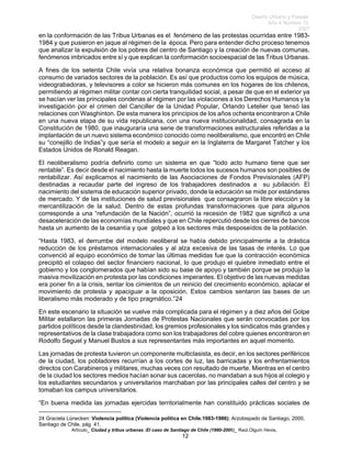 Diseño Urbano y Paisaje
Año 4 Número 10
2007
Artículo_ Ciudad y tribus urbanas :El caso de Santiago de Chile (1980-2006)_ Raúl.Olguín Hevia,
en la conformación de las Tribus Urbanas es el fenómeno de las protestas ocurridas entre 1983-
1984 y que pusieron en jaque al régimen de la época. Pero para entender dicho proceso tenemos
que analizar la expulsión de los pobres del centro de Santiago y la creación de nuevas comunas,
fenómenos imbricados entre sí y que explican la conformación socioespacial de las Tribus Urbanas.
A fines de los setenta Chile vivía una relativa bonanza económica que permitió el acceso al
consumo de variados sectores de la población. Es así que productos como los equipos de música,
videograbadoras, y televisores a color se hicieron más comunes en los hogares de los chilenos,
permitiendo al régimen militar contar con cierta tranquilidad social, a pesar de que en el exterior ya
se hacían ver las principales condenas al régimen por las violaciones a los Derechos Humanos y la
investigación por el crimen del Canciller de la Unidad Popular, Orlando Letelier que tensó las
relaciones con Wasghinton. De esta manera los principios de los años ochenta encontraron a Chile
en una nueva etapa de su vida republicana, con una nueva institucionalidad, consagrada en la
Constitución de 1980, que inauguraría una serie de transformaciones estructurales referidas a la
implantación de un nuevo sistema económico conocido como neoliberalismo, que encontró en Chile
su “conejillo de Indias”y que sería el modelo a seguir en la Inglaterra de Margaret Tatcher y los
Estados Unidos de Ronald Reagan.
El neoliberalismo podría definirlo como un sistema en que “todo acto humano tiene que ser
rentable”. Es decir desde el nacimiento hasta la muerte todos los sucesos humanos son posibles de
rentabilizar. Así explicamos el nacimiento de las Asociaciones de Fondos Previsionales (AFP)
destinadas a recaudar parte del ingreso de los trabajadores destinados a su jubilación. El
nacimiento del sistema de educación superior privado, donde la educación se mide por estándares
de mercado. Y de las instituciones de salud previsionales que consagraron la libre elección y la
mercantilización de la salud. Dentro de estas profundas transformaciones que para algunos
corresponde a una “refundación de la Nación”, ocurrió la recesión de 1982 que significó a una
desaceleración de las economías mundiales y que en Chile repercutió desde los cierres de bancos
hasta un aumento de la cesantía y que golpeó a los sectores más desposeídos de la población.
“Hasta 1983, el derrumbe del modelo neoliberal se había debido principalmente a la drástica
reducción de los préstamos internacionales y al alza excesiva de las tasas de interés. Lo que
convenció al equipo económico de tomar las últimas medidas fue que la contracción económica
precipitó el colapso del sector financiero nacional, lo que produjo el quiebre inmediato entre el
gobierno y los conglomerados que habían sido su base de apoyo y también porque se produjo la
masiva movilización en protesta por las condiciones imperantes. El objetivo de las nuevas medidas
era poner fin a la crisis, sentar los cimientos de un reinicio del crecimiento económico, aplacar el
movimiento de protesta y apaciguar a la oposición. Estos cambios sentaron las bases de un
liberalismo más moderado y de tipo pragmático.”24
En este escenario la situación se vuelve más complicada para el régimen y a diez años del Golpe
Militar estallaron las primeras Jornadas de Protestas Nacionales que serán convocadas por los
partidos políticos desde la clandestinidad, los gremios profesionales y los sindicatos más grandes y
representativos de la clase trabajadora como son los trabajadores del cobre quienes encontraron en
Rodolfo Seguel y Manuel Bustos a sus representantes más importantes en aquel momento.
Las jornadas de protesta tuvieron un componente multiclasista, es decir, en los sectores periféricos
de la ciudad, los pobladores recurrían a los cortes de luz, las barricadas y los enfrentamientos
directos con Carabineros y militares, muchas veces con resultado de muerte. Mientras en el centro
de la ciudad los sectores medios hacían sonar sus cacerolas, no mandaban a sus hijos al colegio y
los estudiantes secundarios y universitarios marchaban por las principales calles del centro y se
tomaban los campus universitarios.
“En buena medida las jornadas ejercidas territorialmente han constituido prácticas sociales de
24 Graciela Lünecken: Violencia política (Violencia política en Chile.1983-1986); Arzobispado de Santiago, 2000,
Santiago de Chile, pág 41.
12
 
