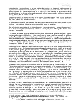 Diseño Urbano y Paisaje
Año 4 Número 10
2007
Artículo_ Ciudad y tribus urbanas :El caso de Santiago de Chile (1980-2006)_ Raúl.Olguín Hevia,
reconstrucción y reformulación de la vida pública. La irrupción en el espacio público desde los
espacios cotidianos se ha realizado a través de series de actos, de desplazamientos masivos, de
enfrentamientos, por medio de los cuales se ha intentado ocupar sectores de la ciudad, partiendo
desde los lugares donde los habitantes de la ciudad realizan sus actividades cotidianas: lugares de
trabajo, de estudio, de residencia”.25
En dicho escenario, el mismo Pinochet en un sobrevuelo en helicóptero por la capital declararía
que había sufrido una “derrota sicológica”.
El otro proceso conexo al descrito fue la expulsión de pobres desde el centro de Santiago hacia la
periferia y que significó el inicio de la homogeneidad social de la capital.
Dicho fenómeno consistió en la erradicación de los mismos desde cités y conventillos del centro
hacia las comunas preferentemente del sector sur de la capital, como la Granja, La Pintana y San
Bernardo, entre otras.
La creación de nuevas comunas respondió en parte a la necesidad del gobierno central por delegar
responsabilidades administrativas y descongestionar los servicios públicos desde el gobierno
central. Así nació la llamada “municipalización” de la salud y educación que rige hasta hoy. El nuevo
mapa administrativo del Área Metropolitana de Santiago obedeció en parte a la necesidad militar-
estratégica de expulsar a los pobres del centro histórico de Santiago y concentrar a dichos grupos
sociales en áreas deprivadas social y ecológicamente para ofrecerles mejores servicios pero
también para ejercer un mejor control.
En suma, la violencia ejercida desde la periferia de la ciudad puso en jaque al régimen imperante
pero también generó el miedo de los sectores medios y altos que veían como posible la “toma” de la
ciudad por estos grupos, generándose el miedo a la sociedad y el miedo al Estado que ya existía .
Pero también se desmitificó el potencial “revolucionario” de los pobladores por cuanto “la transición
a un régimen democrático no borrará la pobreza ni acabará con las frustraciones que genera el
orden económico, pero tal hecho no va a despertar la violencia de los grupos populares urbanos,
porque no es eso lo que ellos esperan de la transición a la democracia. Lo que esperan es que ella
termine con un Estado coercitivo, y esta es una tarea que la transición perfectamente puede llevar
a cabo. Si lo hace, los marginales urbanos se podrán transformar en un soporte de la nueva
democracia y no, como se teme muchas veces, en una amenaza para la misma.”26
Este es el contexto histórico que va a encontrar el nacimiento de las Tribus Urbanas en Chile.
Puede ubicarse el nacimiento de dichas agrupaciones a mediados de los años ochenta cuando se
realizan los primeros conciertos musicales de grupos alternativos y/o contestatarios y cuyos
referentes estéticos y musicales provinieron de Inglaterra. Grupos como The Clash, Sex Pistols y
The Police fueron los referentes de grupos chilenos que se asomaban a la escena musical local con
una crítica de la situación político-social que se vivía hasta el momento. Bandas pop como Los
Prisioneros, Aparato Raro, Cinema y otros cantaban en sus canciones la realidad del Chile de los
80. Pero fue a mediados de los noventa que los medios de comunicación hablaron de nuevas
agrupaciones urbanas que adoptarán estilos y vestimentas foráneas emulando tal vez a sus pares
españoles.
Siguiendo a un autor podemos agrupar históricamente a las Tribus en a lo menos “tres grupos de
jóvenes: El primero constituido por los «antiguos» o los «pelaos», que congrega a jóvenes que se
identifican con tendencias como la new wave, el tecno industrial y el punk, los que provienen de
comunas populares de Santiago de Chile como San Miguel, La Cisterna, Recoleta, Maipú,
Independencia, Quinta Normal, etc. La autoidentificación de ellos como grupo, nace de un sentido
de pertenencia a una comunidad de jóvenes, del compartir ciertos territorios. Son jóvenes que
25 Alfredo Rodríguez: Por una ciudad democrática: SUR Ediciones, 1984, Santiago de Chile, pág 90.
26 Javier Martínez et alt: Personas y escenarios en la violencia colectiva; Volumen II, SUR Ediciones, 1990,
Santiago de Chile, pág 166.
13
 