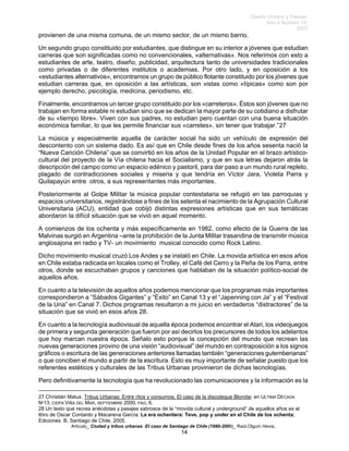 Diseño Urbano y Paisaje
Año 4 Número 10
2007
Artículo_ Ciudad y tribus urbanas :El caso de Santiago de Chile (1980-2006)_ Raúl.Olguín Hevia,
provienen de una misma comuna, de un mismo sector, de un mismo barrio.
Un segundo grupo constituido por estudiantes, que distingue en su interior a jóvenes que estudian
carreras que son significadas como no convencionales, «alternativas». Nos referimos con esto a
estudiantes de arte, teatro, diseño, publicidad, arquitectura tanto de universidades tradicionales
como privadas o de diferentes institutos o academias. Por otro lado, y en oposición a los
«estudiantes alternativos», encontramos un grupo de público flotante constituido por los jóvenes que
estudian carreras que, en oposición a las artísticas, son vistas como «típicas» como son por
ejemplo derecho, psicología, medicina, periodismo, etc.
Finalmente, encontramos un tercer grupo constituido por los «carreteros». Éstos son jóvenes que no
trabajan en forma estable ni estudian sino que se dedican la mayor parte de su cotidiano a disfrutar
de su «tiempo libre». Viven con sus padres, no estudian pero cuentan con una buena situación
económica familiar, lo que les permite financiar sus «carretes», sin tener que trabajar.”27
La música y especialmente aquella de carácter social ha sido un vehículo de expresión del
descontento con un sistema dado. Es así que en Chile desde fines de los años sesenta nació la
“Nueva Canción Chilena” que se convirtió en los años de la Unidad Popular en el brazo artístico-
cultural del proyecto de la Vía chilena hacia el Socialismo, y que en sus letras dejaron atrás la
descripción del campo como un espacio edénico y pastoril, para dar paso a un mundo rural repleto,
plagado de contradicciones sociales y miseria y que tendría en Víctor Jara, Violeta Parra y
Quilapayún entre otros, a sus representantes más importantes.
Posteriormente al Golpe Militar la música popular contestataria se refugió en las parroquias y
espacios universitarios, registrándose a fines de los setenta el nacimiento de la Agrupación Cultural
Universitaria (ACU), entidad que cobijó distintas expresiones artísticas que en sus temáticas
abordaron la difícil situación que se vivió en aquel momento.
A comienzos de los ochenta y más específicamente en 1982, como efecto de la Guerra de las
Malvinas surgió en Argentina –ante la prohibición de la Junta Militar trasandina de transmitir música
anglosajona en radio y TV- un movimiento musical conocido como Rock Latino.
Dicho movimiento musical cruzó Los Andes y se instaló en Chile. La movida artística en esos años
en Chile estaba radicada en locales como el Trolley, el Café del Cerro y la Peña de los Parra, entre
otros, donde se escuchaban grupos y canciones que hablaban de la situación político-social de
aquellos años.
En cuanto a la televisión de aquellos años podemos mencionar que los programas más importantes
correspondieron a “Sábados Gigantes” y “Éxito” en Canal 13 y el “Japenning con Ja” y el “Festival
de la Una” en Canal 7. Dichos programas resultaron a mi juicio en verdaderos “distractores” de la
situación que se vivió en esos años 28.
En cuanto a la tecnología audiovisual de aquella época podemos encontrar el Atari, los videojuegos
de primera y segunda generación que fueron por así decirlos los precursores de todos los adelantos
que hoy marcan nuestra época. Señalo esto porque la concepción del mundo que recrean las
nuevas generaciones provino de una visión “audiovisual” del mundo en contraposición a los signos
gráficos o escritura de las generaciones anteriores llamadas también “generaciones gutemberianas”
o que conciben el mundo a partir de la escritura. Esto es muy importante de señalar puesto que los
referentes estéticos y culturales de las Tribus Urbanas provinieron de dichas tecnologías.
Pero definitivamente la tecnología que ha revolucionado las comunicaciones y la información es la
27 Christián Matus: Tribus Urbanas: Entre ritos y consumos. El caso de la discoteque Blondie: en ULTIMA DÉCADA
Nº13, CIDPA VIÑA DEL MAR, SEPTIEMBRE 2000, PÁG. 6.
28 Un texto que recrea anécdotas y pasajes sabrosos de la “movida cultural y underground” de aquellos años es el
libro de Oscar Contardo y Macarena García: La era ochentera: Teve, pop y under en el Chile de los ochenta;
Ediciones B, Santiago de Chile, 2005.
14
 