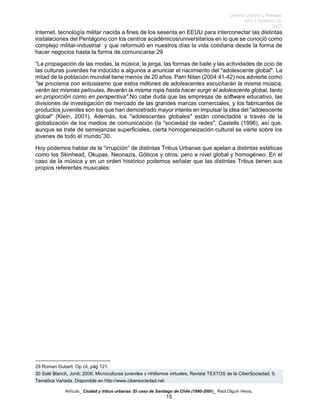 Diseño Urbano y Paisaje
Año 4 Número 10
2007
Artículo_ Ciudad y tribus urbanas :El caso de Santiago de Chile (1980-2006)_ Raúl.Olguín Hevia,
Internet, tecnología militar nacida a fines de los sesenta en EEUU para interconectar las distintas
instalaciones del Pentágono con los centros académicos/universitarios en lo que se conoció como
complejo militar-industrial y que reformuló en nuestros días la vida cotidiana desde la forma de
hacer negocios hasta la forma de comunicarse:29
“La propagación de las modas, la música, la jerga, las formas de baile y las actividades de ocio de
las culturas juveniles ha inducido a algunos a anunciar el nacimiento del "adolescente global". La
mitad de la población mundial tiene menos de 20 años. Pam Nilan (2004:41-42) nos advierte como
"se proclama con entusiasmo que estos millones de adolescentes escucharán la misma música,
verán las mismas películas, llevarán la misma ropa hasta hacer surgir el adolescente global, tanto
en proporción como en perspectiva".No cabe duda que las empresas de software educativo, las
divisiones de investigación de mercado de las grandes marcas comerciales, y los fabricantes de
productos juveniles son los que han demostrado mayor interés en impulsar la idea del "adolescente
global" (Klein, 2001). Además, los "adolescentes globales" están conectados a través de la
globalización de los medios de comunicación (la "sociedad de redes", Castells (1996), así que,
aunque se trate de semejanzas superficiales, cierta homogeneización cultural se vierte sobre los
jóvenes de todo el mundo”30.
Hoy podemos hablar de la “irrupción” de distintas Tribus Urbanas que apelan a distintas estéticas
como los Skinhead, Okupas, Neonazis, Góticos y otros, pero a nivel global y homogéneo. En el
caso de la música y en un orden histórico podemos señalar que las distintas Tribus tienen sus
propios referentes musicales:
29 Roman Gubert: Op cit, pág 121.
30 Solé Blanch, Jordi, 2006, Microculturas juveniles y nihilismos virtuales, Revista TEXTOS de la CiberSociedad, 9.
Temática Variada. Disponible en http://www.cibersociedad.net
15
 