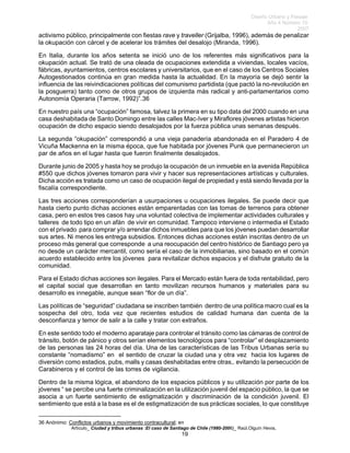 Diseño Urbano y Paisaje
Año 4 Número 10
2007
Artículo_ Ciudad y tribus urbanas :El caso de Santiago de Chile (1980-2006)_ Raúl.Olguín Hevia,
activismo público, principalmente con fiestas rave y traveller (Grijalba, 1996), además de penalizar
la okupación con cárcel y de acelerar los trámites del desalojo (Miranda, 1996).
En Italia, durante los años setenta se inició uno de los referentes más significativos para la
okupación actual. Se trató de una oleada de ocupaciones extendida a viviendas, locales vacíos,
fábricas, ayuntamientos, centros escolares y universitarios, que en el caso de los Centros Sociales
Autogestionados continúa en gran medida hasta la actualidad. En la mayoría se dejó sentir la
influencia de las reivindicaciones políticas del comunismo partidista (que pactó la no-revolución en
la posguerra) tanto como de otros grupos de izquierda más radical y anti-parlamentarios como
Autonomía Operaria (Tarrow, 1992)”.36
En nuestro país una “ocupación” famosa, talvez la primera en su tipo data del 2000 cuando en una
casa deshabitada de Santo Domingo entre las calles Mac-Iver y Miraflores jóvenes artistas hicieron
ocupación de dicho espacio siendo desalojados por la fuerza pública unas semanas después.
La segunda “okupación” correspondió a una vieja panadería abandonada en el Paradero 4 de
Vicuña Mackenna en la misma época, que fue habitada por jóvenes Punk que permanecieron un
par de años en el lugar hasta que fueron finalmente desalojados.
Durante junio de 2005 y hasta hoy se produjo la ocupación de un inmueble en la avenida República
#550 que dichos jóvenes tomaron para vivir y hacer sus representaciones artísticas y culturales.
Dicha acción es tratada como un caso de ocupación ilegal de propiedad y está siendo llevada por la
fiscalía correspondiente.
Las tres acciones corresponderían a usurpaciones u ocupaciones ilegales. Se puede decir que
hasta cierto punto dichas acciones están emparentadas con las tomas de terrenos para obtener
casa, pero en estos tres casos hay una voluntad colectiva de implementar actividades culturales y
talleres de todo tipo en un afán de vivir en comunidad. Tampoco interviene o intermedia el Estado
con el privado para comprar y/o arrendar dichos inmuebles para que los jóvenes puedan desarrollar
sus artes. Ni menos les entrega subsidios. Entonces dichas acciones están inscritas dentro de un
proceso más general que corresponde a una reocupación del centro histórico de Santiago pero ya
no desde un carácter mercantil, como sería el caso de la inmobiliarias, sino basado en el común
acuerdo establecido entre los jóvenes para revitalizar dichos espacios y el disfrute gratuito de la
comunidad.
Para el Estado dichas acciones son ilegales. Para el Mercado están fuera de toda rentabilidad, pero
el capital social que desarrollan en tanto movilizan recursos humanos y materiales para su
desarrollo es innegable, aunque sean “flor de un día”.
Las políticas de “seguridad” ciudadana se inscriben también dentro de una política macro cual es la
sospecha del otro, toda vez que recientes estudios de calidad humana dan cuenta de la
desconfianza y temor de salir a la calle y tratar con extraños.
En este sentido todo el moderno aparataje para controlar el tránsito como las cámaras de control de
tránsito, botón de pánico y otros serían elementos tecnológicos para “controlar” el desplazamiento
de las personas las 24 horas del día. Una de las características de las Tribus Urbanas sería su
constante “nomadismo” en el sentido de cruzar la ciudad una y otra vez hacia los lugares de
diversión como estadios, pubs, malls y casas deshabitadas entre otras,. evitando la persecución de
Carabineros y el control de las torres de vigilancia.
Dentro de la misma lógica, el abandono de los espacios públicos y su utilización por parte de los
jóvenes “ se percibe una fuerte criminalización en la utilización juvenil del espacio público, la que se
asocia a un fuerte sentimiento de estigmatización y discriminación de la condición juvenil. El
sentimiento que está a la base es el de estigmatización de sus prácticas sociales, lo que constituye
36 Anónimo: Conflictos urbanos y movimiento contracultural; en
19
 