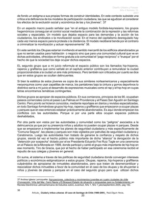 Diseño Urbano y Paisaje
Año 4 Número 10
2007
Artículo_ Ciudad y tribus urbanas :El caso de Santiago de Chile (1980-2006)_ Raúl.Olguín Hevia,
de fondo un estigma a sus propias formas de construir identidades. En este contexto subsiste una
crítica a la deficiencia de los modelos de participación ciudadana, las que se agudizan al considerar
los efectos de la exclusión social y económica de las y los jóvenes”. 37
En un aspecto macro puedo señalar que “en el antiguo modelo fordista-keynesiano, los grupos
hegemónicos conseguían el control social mediante la combinación de la represión y las reformas
sociales y espaciales. Un modelo que dejaba espacio para las demandas y la acción de los
ciudadanos, los sindicatos o la movilización social. En el marco del capitalismo desregulado hay
cada vez menos espacio para la protesta o la disidencia. El modelo neoliberal tiende por el contrario
a criminalizar la movilización y actuar represivamente” 38.
En este sentido los Okupas estarían invirtiendo el sentido mercantil de los edificios abandonados ya
que no serían usados para habitación o negocio sino que para una comunidad cultural que ve en
dichas actividades, ofrecidas en forma gratuita a la comunidad el “pago recíproco” o “trueque” por el
hecho de que la sociedad los deje ocupar dichos espacios.
EL segundo grupo que a mi juicio reformula el espacio público son los llamados hip-hoperos,
raperos y grafiteros que como señalé en el capítulo anterior contribuyen a remuralizar la ciudad
proporcionándole a la ciudad un aire más pintoresco. Pero también son criticados por cuanto se dice
que en estos grupos se ocultan delincuentes.
Si bien la estética de estos jóvenes es copia de sus similares norteamericanos y especialmente
neoyorquinos como usar zapatillas de marca, los pantalones bajo la cintura y gorros deportivos lo
distintivo sería a mi juicio el desarrollo de expresiones musicales como el rap y el hip-hop en cuyas
letras encontramos temáticas contingentes.
Dichos grupos se apropian de espacios públicos. En sus comienzos, principios de los 90, ocupaban
paseos comerciales como el paseo Las Palmas en Providencia y el Paseo San Agustín en Santiago
Centro. Pero pronto se hicieron conocidos, mediante reportajes en diarios y revistas especializadas,
en todo Santiago formándose grupos hip-hop, raperos y graffiteros que empezaron a ocupar plazas
y parques que en ese entonces estaban prácticamente abandonados. Es aquí donde empiezan los
conflictos con las autoridades. Porque si por una parte ellos ocupan espacios públicos
deshabitados,
Por otra parte son vistos por las autoridades y comunidad como los “peligros” asociados a la
delincuencia ya que por su presencia niños y adultos no pueden ocupar plazas ni parques. Desde
que se empezaron a implementar los planes de seguridad ciudadana y más específicamente de
“Comuna Segura”, las plazas y parques son más vigilados por patrullas de seguridad ciudadana y
Carabineros. Luego las autoridades han tratado de ganarse la confianza y respeto de dichos
grupos, siendo tal vez el hecho público más importante de dicha “alianza” la derogación de la
“detención por sospecha” dictado por el ex Presidente Eduardo Frei Ruiz Tagle en una ceremonia
en el Palacio de la Moneda en 1999, donde participó y cantó el grupo más importante de hip-hop en
ese momento, Tiro de Gracia, que por el hecho de haber participado en esa ceremonia recibió el
repudio de sus colegas y jóvenes en general.
En suma, el sistema a traves de las políticas de seguridad ciudadana donde convergen intereses
políticos y económicos estigmatizaron a estos grupos: Okupas, raperos, hip-hoperos y graffiteros
culpándolos de apropiarse de inmuebles abandonados, pero que tratan de desmercantilizar y
resocializar dichos inmuebles a favor de la comunidad en el caso de los okupas y de ahuyentar a
niños y jóvenes de plazas y parques en el caso del segundo grupo pero que utilizan dichos
37 Andrea Iglesis Larroquette: Agrupaciones, colectivos y movimientos juveniles en cuatro ciudades de chile
(Concepción, Viña del Mar, Cerro Navia y El Bosque):Estado de situación y propuestas para su fortalecimiento; en
Revista Electrónica Latinoamericana de Estudios sobre Juventud, Año 1, Nro 1 julio/septiembre 2005, pág 182.
38
20
 