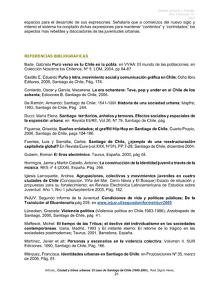 Diseño Urbano y Paisaje
Año 4 Número 10
2007
Artículo_ Ciudad y tribus urbanas :El caso de Santiago de Chile (1980-2006)_ Raúl.Olguín Hevia,
espacios para el desarrollo de sus expresiones. Señalaría que a comienzos del nuevo siglo y
milenio el sistema ha cooptado dichas expresiones para mantener “contentos” y “controlados” los
aspectos más rebeldes y disociadores de las juventudes urbanas.
REFERENCIAS BIBLIOGRAFICAS
Bade, Gabriela Puro verso es tu Chile en la pobla; en VVAA: El mundo de las poblaciones; en
Colección Nosotros los Chilenos, Nº 5, LOM, 2004, pp 64-87
Castillo E, Eduardo Puño y letra; movimiento social y comunicación gráfica en Chile; Ocho libro
Editores, 2006, Santiago de Chile, Pág. 174.
Contardo, Oscar y García, Macarena. La era ochentera: Teve, pop y under en el Chile de los
ochenta; Ediciones B, Santiago de Chile, 2005.
De Ramón, Armando: Santiago de Chile: 1541-1991.Historia de una sociedad urbana; Mapfre;
1992, Santiago de Chile, Pág. 244.
Ducci, María Elena. Santiago: territorios, anhelos y temores. Efectos sociales y espaciales de
la expansión urbana; en Revista EURE, Vol 26, Nº 79, Santiago de Chile, pág
Figueroa, Griselda. Sueños enlatados; el graffiti Hip-Hop en Santiago de Chile; Cuarto Propio,
2006, Santiago de Chile, pags 184-186.
Fuentes, Luis y Sierralta, Carlos. Santiago de Chile, ¿ejemplo de una reestructuración
capitalista global? En Revista Eure (vol.XXX, N°91), PP.7-28, Santiago de Chile, diciembre 2004.
Gubern, Roman El Eros electrónico. Taurus, España, 2000, pág 48.
Hormigos, Jaime y Martín Cabello, Antonio: La construcción de la identidad juvenil a través de la
música; RES nº 4 (2004), España, Pág. 266.
Iglesis Larroquette, Andrea. Agrupaciones, colectivos y movimientos juveniles en cuatro
ciudades de Chile (Concepción, Viña del Mar, Cerro Navia y El Bosque):Estado de situación y
propuestas para su fortalecimiento; en Revista Electrónica Latinoamericana de Estudios sobre
Juventud, Año 1, Nro 1 julio/septiembre 2005, Pág. 182.
INJUV: Segundo Informe de la Juventud :Condiciones de vida y políticas públicas; De la
Transición al Bicentenario;pág 259, en www.injuv.cl/segundoinformeinjuv2005
Lünecken, Graciela: Violencia política (Violencia política en Chile.1983-1986); Arzobispado de
Santiago, 2000, Santiago de Chile, pág 41.
Maffesoli, Michel. El tiempo de las Tribus; el declive del individualismo en las sociedades
contemporáneas. Icaria, Madrid, 1993 y El instante eterno: El retorno de lo trágico en las
sociedades postmodernas; Taurus, 2001, Barcelona, España.
Martínez, Javier et alt: Personas y escenarios en la violencia colectiva; Volumen II, SUR
Ediciones, 1990, Santiago de Chile, Pág. 166.
Márquez, Francisca. Identidades urbanas en Santiago de Chile: en Proposiciones Nº 35, marzo
de 2006, Pág. 81.
21
 