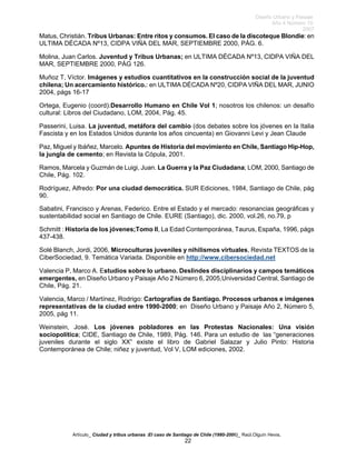Diseño Urbano y Paisaje
Año 4 Número 10
2007
Artículo_ Ciudad y tribus urbanas :El caso de Santiago de Chile (1980-2006)_ Raúl.Olguín Hevia,
Matus, Christián. Tribus Urbanas: Entre ritos y consumos. El caso de la discoteque Blondie: en
ULTIMA DÉCADA Nº13, CIDPA VIÑA DEL MAR, SEPTIEMBRE 2000, PÁG. 6.
Molina, Juan Carlos. Juventud y Tribus Urbanas; en ULTIMA DÉCADA Nº13, CIDPA VIÑA DEL
MAR, SEPTIEMBRE 2000, PÁG 126.
Muñoz T, Víctor. Imágenes y estudios cuantitativos en la construcción social de la juventud
chilena; Un acercamiento histórico.: en ULTIMA DÉCADA Nº20, CIDPA VIÑA DEL MAR, JUNIO
2004, págs 16-17
Ortega, Eugenio (coord):Desarrollo Humano en Chile Vol 1; nosotros los chilenos: un desafío
cultural: Libros del Ciudadano, LOM, 2004, Pág. 45.
Passerini, Luisa. La juventud, metáfora del cambio (dos debates sobre los jóvenes en la Italia
Fascista y en los Estados Unidos durante los años cincuenta) en Giovanni Levi y Jean Claude
Paz, Miguel y Ibáñez, Marcelo. Apuntes de Historia del movimiento en Chile, Santiago Hip-Hop,
la jungla de cemento; en Revista la Cópula, 2001.
Ramos, Marcela y Guzmán de Luigi, Juan. La Guerra y la Paz Ciudadana; LOM, 2000, Santiago de
Chile, Pág. 102.
Rodríguez, Alfredo: Por una ciudad democrática. SUR Ediciones, 1984, Santiago de Chile, pág
90.
Sabatini, Francisco y Arenas, Federico. Entre el Estado y el mercado: resonancias geográficas y
sustentabilidad social en Santiago de Chile. EURE (Santiago), dic. 2000, vol.26, no.79, p
Schmitt : Historia de los jóvenes;Tomo II, La Edad Contemporánea, Taurus, España, 1996, págs
437-438.
Solé Blanch, Jordi, 2006, Microculturas juveniles y nihilismos virtuales, Revista TEXTOS de la
CiberSociedad, 9. Temática Variada. Disponible en http://www.cibersociedad.net
Valencia P, Marco A. Estudios sobre lo urbano. Deslindes disciplinarios y campos temáticos
emergentes, en Diseño Urbano y Paisaje Año 2 Número 6, 2005,Universidad Central, Santiago de
Chile, Pág. 21.
Valencia, Marco / Martínez, Rodrigo: Cartografías de Santiago. Procesos urbanos e imágenes
representativas de la ciudad entre 1990-2000; en Diseño Urbano y Paisaje Año 2, Número 5,
2005, pág 11.
Weinstein, José. Los jóvenes pobladores en las Protestas Nacionales: Una visión
sociopolítica; CIDE, Santiago de Chile, 1989, Pág. 146. Para un estudio de las “generaciones
juveniles durante el siglo XX” existe el libro de Gabriel Salazar y Julio Pinto: Historia
Contemporánea de Chile; niñez y juventud, Vol V, LOM ediciones, 2002.
22
 