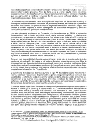 Diseño Urbano y Paisaje
Año 4 Número 10
2007
Artículo_ Ciudad y tribus urbanas :El caso de Santiago de Chile (1980-2006)_ Raúl.Olguín Hevia,
necesidades específicas como moda alimentación y entretención. Con la juventud de esa época
apareció el joven como problema. Antes de dicha época o se era o adulto o niño, no existían
estados intermedios. Baste señalar al respecto que los retratos familiares de principios del siglo XX
que nos representan a hombres y mujeres de 24 años como perfectos adultos y con las
responsabilidades propias de su condición.
La sociedad industrial necesitó crear tecnologías que mejoraran los estándares de vida y la
prolonguen, así como expandir la producción a nuevos consumidores. Así vemos que la publicidad
de aquella época aludió a la juventud como un segmento definido con “identidad” propia. Pero
también el sistema capacitó a nuevos contingentes de ciudadanos-trabajadores y crea una
cosmovisión donde cada generación recrea el mundo.
Los años cincuenta significaron en Occidente y fundamentalmente en EEUU el progresivo
desplazamiento del universo simbólico-cultural desde patrones estáticos y relativamente
homogéneos a otros cambiantes y heterogéneos. “Los adolescentes de los años 50 formaban un
grupo muy variado-insisten aquellos autores- con gustos y valores contradictorios, además de
fuertes conflictos internos. Pero el polimorfismo es algo más que la multiplicidad; es la disponibilidad
a tomar distintas configuraciones, incluso aquellas que la propia cultura define como
irremediablemente existentes. Tal vez era justamente esta característica la que permitía a jóvenes
de la década de 1950 romper, o al menos tener la tendencia a hacerlo, las barreras de color y
género, eligiendo ídolos que escandalizaban a los adultos porque eran “ambiguos”, andróginos, se
comportaban como negros o estaban influidos por las clases “inferiores”. La ruptura se producía la
mayoría de las veces de forma oculta, o simbólica o parcial- pero no por ello es menos significativa-
siguiendo el impulso de encontrar nuevas identidades”.3
Como un país que recibió la influencia norteamericana y entre ellas la invasión cultural de los
medios de comunicación de masas, a mi juicio en los años cincuenta comenzó en Chile la
progresiva brecha o distanciamiento intergeneracional, conforme se produjo la masificación de los
medios de comunicación masivos y desde entonces dichos medios irrumpe en nuestra forma de ver
el mundo, que no tiene un referente local y eso se reflejó en fenómenos como la moda y la música
importada desde los países del Primer Mundo.
El surgimiento de la sociedad de masas durante el siglo XX desplazó la cadena transmisora de
valores, creencias y costumbres de generación en generación para integrarlos a un mundo des-
sacralizado y secularizado, unido al desarrollo tecnológico (cine, televisión, radio e Internet) que
transmitieron a los jóvenes otros arquetipos, proyectos o modelos de vida). En cierto modo
pertenecer a una Tribu Urbana, como demostraré a continuación es recrear ese universo simbólico
de referencias, de reencantar y resacralizar los vínculos primarios.
El principal lazo del sujeto con la sociedad, de participación y representación para nuestros padres y
abuelos lo constituyó la política y el trabajo hasta 1973. Desde las reformas neoliberales de
principios de los años 80 y hasta hoy es el consumo.4 Los intentos de la Tribus Urbanas actuales
son crear micro-comunidades frente a la vorágine individualista y consumista de las sociedades
actuales en tanto “diversos trabajos realizados sobre pandillas y tribus urbanas, concluyen que ante
el aislamiento individualista propio de la sociedad competitiva, al interior de todo joven se declara
una instintiva y explosiva reacción, provocada particularmente por la necesidad del contacto
humano: la juventud, a pesar de la televisión, sigue encontrándose, reuniéndose en torno a plazas,
botillerías, pasajes, el estadio. Las discotecas, bares, pubs y malls también son centros de reunión,
pero como están principalmente enfocados al consumo, tienden a segregar a los jóvenes de
3 Luisa Passerini: La juventud, metáfora del cambio (dos debates sobre los jóvenes en la Italia Fascista y en los
Estados Unidos durante los años cincuenta) en Giovanni Levi y Jean Claude Schmitt : Historia de los jóvenes;Tomo
II, La Edad Contemporánea, Taurus, España, 1996, págs 437-438.
4 Eugenio Ortega (coord):Desarrollo Humano en Chile Vol 1; nosotros los chilenos: un desafío cultural: Libros
del Ciudadano, LOM, 2004, Pág. 45.
4
 