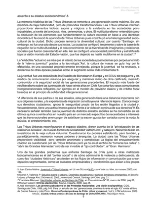 Diseño Urbano y Paisaje
Año 4 Número 10
2007
Artículo_ Ciudad y tribus urbanas :El caso de Santiago de Chile (1980-2006)_ Raúl.Olguín Hevia,
acuerdo a su estatus socioeconómico”.5
La memoria histórica de las Tribus Urbanas se remonta a una generación como máximo. Es una
memoria de baja historicidad, pero de profundas transformaciones. Las Tribus Urbanas intentan
proporcionar elementos lúdicos, sacros y mágicos a la existencia en las sociedades post-
industriales, a través de la música, ritos, ceremonias, y otros. El multiculturalismo- entendido como
la disolución de los elementos que fundamentaron la cultura nacional en base a una identidad
monolítica-6 favoreció la aparición de Tribus Urbanas pues contribuyó a la heterogeneidad socio-
cultural de la ciudad. Dicho proceso remarca la diversidad cultural, por cuanto “Santiago, sin
embargo, no fue una sola desde sus inicios. La ciudad se configuró lentamente y sobre la base de la
negación de la multiculturalidad y el desconocimiento de la diversidad de imaginarios y relaciones
sociales que fueron coexistiendo en ella. Así se configuró una sociedad polimórfica y estratificada
bajo la visión monista del Estado-nación, que fue dejando su huella multiforme en la ciudad”.7
La “efebofilia "actual no es más que el intento de las sociedades posmodernas por perpetuar el mito
de la “eterna juventud” gracias a la tecnología.”Así, la cultura de masas se guía hoy por la
efebofolia, en una sociedad progresivamente envejecida, porque la juventud se ha revelado, a
diferencia de otras épocas pasadas como el segmento social más consumista”8.
La juventud fue una creación de los Estados de Bienestar en Europa y en EEUU de posguerra y los
medios de comunicación masivos por asegurar y mantener mano de obra calificada, mercado
consumidor y la seguridad social de las generaciones precedentes. El impacto más fuerte del
neoliberalismo sobre las juventudes de hace veinte años en Chile fue cortar los vasos comunicantes
intergeneracionales reflejados por ejemplo en el modelo de previsión clásico y de crédito fiscal
basados en el principio de solidaridad intergeneracional.
“A diferencia de sus padres o de sus abuelos, esta generación tiene una distancia importante con
sus orígenes rurales, y la experiencia de migración constituye una referencia lejana. Conoce mejor
sus derechos ciudadanos, ignora la inseguridad propia de los recién llegados a la ciudad y,
frecuentemente, tiene una actitud menos pasiva frente a la violación continua de sus derechos”9. Es
necesario señalar también que la juventud de distintos estratos sociales se ha convertido en los
últimos quince o veinte años en nuestro país en un mercado específico de necesidades e intereses
que las transnacionales se encargan de satisfacer ya sea en gustos tan variados como la moda, la
música, el entretenimiento, etc.
Las Tribus Urbanas reconfiguraron el espacio citadino, dieron cuenta de la “privatización de las
relaciones sociales”, de nuevas formas de sociabilidad “extramuros” y callejero. Nacieron desde los
intersticios de la vieja cultura industrial. Cuestionaron los poderes establecido, pero también, y
paradójicamente, recrearon nuevos poderes y jerarquías. La ciudad para las Tribus Urbanas
proporcionó visibilidad pero también anonimato y complicidad La lógica del encuadramiento
citadino es cuestionado por las Tribus Urbanas pero ya no en el sentido de “tomarse las calles” o
“abrir las Grandes Alamedas” sino de ser invisible al “ojo controlador”, al “Gran Hermano”.
Uno de los grandes problemas que enfrenta Santiago de Chile junto a otras metrópolis
latinoamericanas es el del “control social” o de cómo administrar la violencia y delincuencia, de
como las “ciudades históricas” se pierden en los flujos de información y comunicación que crean
espacios segmentados, como las ciudades empresariales y condominios que aíslan a los grupos
5 Juan Carlos Molina: Juventud y Tribus Urbanas; en ULTIMA DÉCADA Nº13, CIDPA VIÑA DEL MAR, SEPTIEMBRE 2000, PÁG
126.
6 Marco A. Valencia P: Estudios sobre lo urbano. Deslindes disciplinarios y campos temáticos emergentes; en Diseño
Urbano y Paisaje Año 2 Número 6, 2005,Universidad Central, Santiago de Chile, pág 21.
7 Francisca Márquez: Identidades urbanas en Santiago de Chile: en Proposiciones Nº 35, marzo de 2006, pág 81.
8 Roman Gubern: El Eros electrónico; Taurus, España, 2000, pág 48.
9 José Weinstein: Los jóvenes pobladores en las Protestas Nacionales: Una visión sociopolítica; CIDE,
Santiago de Chile, 1989, pág 146. Para un estudio de las “generaciones juveniles durante el siglo XX” existe el libro
de Gabriel Salazar y Julio Pinto: Historia Contemporánea de Chile; niñez y juventud, Vol V, LOM ediciones, 2002.
5
 