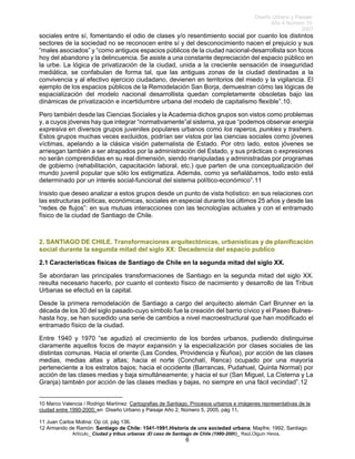 Diseño Urbano y Paisaje
Año 4 Número 10
2007
Artículo_ Ciudad y tribus urbanas :El caso de Santiago de Chile (1980-2006)_ Raúl.Olguín Hevia,
sociales entre sí, fomentando el odio de clases y/o resentimiento social por cuanto los distintos
sectores de la sociedad no se reconocen entre sí y del desconocimiento nacen el prejuicio y sus
“males asociados” y “como antiguos espacios públicos de la ciudad nacional-desarrollista son focos
hoy del abandono y la delincuencia. Se asiste a una constante depreciación del espacio público en
la urbe. La lógica de privatización de la ciudad, unida a la creciente sensación de inseguridad
mediática, se confabulan de forma tal, que las antiguas zonas de la ciudad destinadas a la
convivencia y al efectivo ejercicio ciudadano, devienen en territorios del miedo y la vigilancia. El
ejemplo de los espacios públicos de la Remodelación San Borja, demuestran cómo las lógicas de
espacialización del modelo nacional desarrollista quedan completamente obsoletas bajo las
dinámicas de privatización e incertidumbre urbana del modelo de capitalismo flexible”.10.
Pero también desde las Ciencias Sociales y la Academia dichos grupos son vistos como problemas
y, a cuyos jóvenes hay que integrar “normativamente”al sistema, ya que “podemos observar energía
expresiva en diversos grupos juveniles populares urbanos como los raperos, punkies y trashers.
Estos grupos muchas veces excluidos, podrían ser vistos por las ciencias sociales como jóvenes
víctimas, apelando a la clásica visión paternalista de Estado. Por otro lado, estos jóvenes se
arriesgan también a ser atrapados por la administración del Estado, y sus prácticas o expresiones
no serán comprendidas en su real dimensión, siendo manipuladas y administradas por programas
de gobierno (rehabilitación, capacitación laboral, etc.) que parten de una conceptualización del
mundo juvenil popular que sólo los estigmatiza. Además, como ya señalábamos, todo esto está
determinado por un interés social-funcional del sistema político-económico”.11
Insisto que deseo analizar a estos grupos desde un punto de vista holístico: en sus relaciones con
las estructuras políticas, económicas, sociales en especial durante los últimos 25 años y desde las
“redes de flujos”: en sus mutuas interacciones con las tecnologías actuales y con el entramado
físico de la ciudad de Santiago de Chile.
2. SANTIAGO DE CHILE. Transformaciones arquitectónicas, urbanísticas y de planificación
social durante la segunda mitad del siglo XX: Decadencia del espacio publico
2.1 Características físicas de Santiago de Chile en la segunda mitad del siglo XX.
Se abordaran las principales transformaciones de Santiago en la segunda mitad del siglo XX.
resulta necesario hacerlo, por cuanto el contexto físico de nacimiento y desarrollo de las Tribus
Urbanas se efectuó en la capital.
Desde la primera remodelación de Santiago a cargo del arquitecto alemán Carl Brunner en la
década de los 30 del siglo pasado-cuyo símbolo fue la creación del barrio cívico y el Paseo Bulnes-
hasta hoy, se han sucedido una serie de cambios a nivel macroestructural que han modificado el
entramado físico de la ciudad.
Entre 1940 y 1970 “se agudizó el crecimiento de los bordes urbanos, pudiendo distinguirse
claramente aquellos focos de mayor expansión y la especialización por clases sociales de las
distintas comunas. Hacia el oriente (Las Condes, Providencia y Ñuñoa), por acción de las clases
medias, medias altas y altas; hacia el norte (Conchalí, Renca) ocupado por una mayoría
perteneciente a los estratos bajos; hacia el occidente (Barrancas, Pudahuel, Quinta Normal) por
acción de las clases medias y baja simultáneamente; y hacia el sur (San Miguel, La Cisterna y La
Granja) también por acción de las clases medias y bajas, no siempre en una fácil vecindad”.12
10 Marco Valencia / Rodrigo Martínez: Cartografias de Santiago. Procesos urbanos e imágenes representativas de la
ciudad entre 1990-2000; en Diseño Urbano y Paisaje Año 2, Número 5, 2005, pág 11.
11 Juan Carlos Molina: Op cit, pág 136.
12 Armando de Ramón: Santiago de Chile: 1541-1991.Historia de una sociedad urbana; Mapfre; 1992, Santiago
6
 