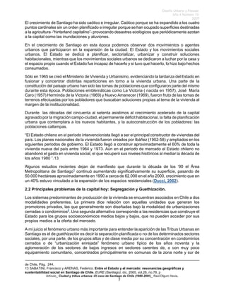 Diseño Urbano y Paisaje
Año 4 Número 10
2007
Artículo_ Ciudad y tribus urbanas :El caso de Santiago de Chile (1980-2006)_ Raúl.Olguín Hevia,
El crecimiento de Santiago ha sido caótico e irregular. Caótico porque se ha expandido a los cuatro
puntos cardinales sin un orden planificado e irregular porque se han ocupado superficies destinadas
a la agricultura -“hinterland capitalino”- provocando desastres ecológicos que periódicamente azotan
a la capital como las inundaciones y aluviones.
En el crecimiento de Santiago en esta época podemos observar dos movimientos o agentes
urbanos que participaron en la expansión de la ciudad: El Estado y los movimientos sociales
urbanos. El Estado se dedicó a planificar, sectorializar, urbanizar y construir soluciones
habitacionales, mientras que los movimientos sociales urbanos se dedicaron a luchar por la casa y
el espacio propio cuando el Estado fue incapaz de hacerlo y si tuvo que hacerlo, lo hizo bajo hechos
consumados.
Sólo en 1965 se creó el Ministerio de Vivienda y Urbanismo, evidenciando la tardanza del Estado en
fusionar y concentrar distintas reparticiones en torno a la vivienda urbana. Una parte de la
constitución del paisaje urbano han sido las tomas de poblaciones que configuraron parte del mismo
durante esta época. Poblaciones emblemáticas como La Victoria ( nacida en 1957), José María
Caro (1957) Herminda de la Victoria (1969) y Nuevo Amanecer (1969), fueron fruto de las tomas de
terrenos efectuadas por los pobladores que buscaban soluciones propias al tema de la vivienda al
margen de la institucionalidad.
Durante las décadas del cincuenta al setenta asistimos al crecimiento acelerado de la capital
agravado por la migración campo-ciudad, el permanente déficit habitacional, la falta de planificación
urbana que contemplara a los nuevos habitantes, y la autoconstrucción de los pobladores: las
poblaciones callampas.
“El Estado chileno en el período intervencionista llegó a ser el principal constructor de viviendas del
país. Los planes nacionales de la vivienda fueron creados por Ibáñez (1952-58) y ampliados en los
siguientes periodos de gobierno. El Estado llegó a construir aproximadamente el 60% de toda la
vivienda nueva del país entre 1964 y 1973. Aún en el periodo de mercado el Estado chileno no
abandonó el gasto en vivienda social, el que recuperó sus niveles históricos al mediar la década de
los años 1980 ”.13
Algunos estudios recientes dejan de manifiesto que durante la década de los ‘90 el Área
Metropolitana de Santiago1
continuó aumentando significativamente su superficie, pasando de
50.000 hectáreas aproximadamente en 1990 a cerca de 62.000 en el año 2000, crecimiento que en
un 40% estuvo vinculado a la expansión de los espacios residenciales (Ducci, 2002).
2.2 Principales problemas de la capital hoy: Segregación y Guethización.
Los sistemas predominantes de producción de la vivienda se encuentran asociados en Chile a dos
modalidades preferentes. La primera dice relación con aquellas unidades que generan los
promotores privados, las que generalmente son diseñadas bajo la modalidad de urbanizaciones
cerradas o condominios2
. Una segunda alternativa corresponde a las residencias que construye el
Estado para los grupos socioeconómicos medios bajos y bajos, que no pueden acceder por sus
propios medios a la oferta del mercado.
A mi juicio el fenómeno urbano más importante para entender la aparición de las Tribus Urbanas en
Santiago es el de guethización es decir la separación planificada o no de los determinados sectores
sociales, por una parte, de los grupos altos y de clase media por su concentración en condominios
cerrados o de “urbanización enrejada” fenómeno urbano típico de los años noventa y la
aglomeración de los sectores de bajos ingresos en sectores carentes de, o con muy poco
equipamiento comunitario, concentrados principalmente en comunas de la zona norte y sur de
de Chile, Pág. 244.
13 SABATINI, Francisco y ARENAS, Federico. Entre el Estado y el mercado: resonancias geográficas y
sustentabilidad social en Santiago de Chile. EURE (Santiago), dic. 2000, vol.26, no.79, p
7
 