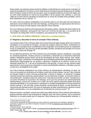 Diseño Urbano y Paisaje
Año 4 Número 10
2007
Artículo_ Ciudad y tribus urbanas :El caso de Santiago de Chile (1980-2006)_ Raúl.Olguín Hevia,
áreas verdes, los espacios eriazos entre los edificios, el desinterés por conservar las viviendas y la
ausencia de belleza en el entorno, envían claramente el mensaje de que las familias que ahí habitan
sólo consideran propio el interior de sus casas. Aquí los espacios públicos son tierra de nadie y así
es como están quedando en manos de las pandillas y de los grupos más violentos, y cómo las
calles de muchos barrios populares se transforman en zonas de combate entre pandillas, ante la
total indefensión de los vecinos” 17.
En cierto modo las políticas neoliberales o de mercado sobre el uso del suelo han terminado por
abandonar zonas históricas del centro de Santiago, contribuyendo a la depreciación del mismo a
merced de minorías de toda especie entre ellas las Tribus Urbanas.
Es en la confluencia histórica entre depreciación del espacio público, retirada del centro histórico de
sus antiguos habitantes, reocupación del mismo por minorías de todo tipo, y el aumento de la
“sensación de inseguridad” entre la ciudadanía, que aparecen las Tribus Urbanas.
3. ¿QUE SON LAS TRIBUS URBANAS?: Definición y contexto histórico.
3.1 Orígenes y discusión en torno al concepto Tribus Urbanas.
Los estudios sobre Tribus Urbanas datan de los años treinta del siglo pasado dentro de la tradición
sociológica, en la Escuela de Chicago o escuela de ecología urbana en EEUU, centrándose en
temas, que en esa época eran considerados como marginales como la delincuencia, la marginación
social, la prostitución, las culturas juveniles (pandillas, bandas), temáticas que emergen en el nuevo
ecosistema urbano de Chicago.18
En una definición genérica, las Tribus Urbanas son comunidades urbanas, mediáticas, y que están
en constante desarrollo. Urbanas porque su nacimiento y desarrollo es un fenómeno netamente
citadino. Mediáticas porque hacen uso de las tecnologías de moda, leáse Internet, chat, celular,
fotoblogs, y otros “contribuyen a la tribalización de la sociedad postindustrial, parcelándola en tribus
electrónicas diferenciadas por sus gustos y aficiones y basadas en el refuerzo mutuo de una
identidad específica”19. Y tal vez la característica más peculiar, el hecho de que siempre estén
apareciendo nuevos grupos que responden a nuevas sensibilidades estéticas y culturales y que dan
cuenta de la complejidad de la ciudad.
Las Tribus Urbanas replantearon los modos clásicos de representación identitaria, es decir, así
como en el pasado los sindicatos se formaban a partir de la matriz trabajo, hoy las Tribus Urbanas
se articulan desde la matriz consumo-entretención. Cuando el trabajo y en particular el trabajo
industrial articuló las relaciones capital-trabajo, hoy las relaciones sociales se articulan desde su
mercantilización. También pueden ser vistas como “subculturas juveniles” en tanto “caracterizan a
una parte minoritaria de la juventud. Sin embargo, en lo que nos concierne son extremadamente
representativas, porque son muestra, por un lado, del nuevo espíritu hedonista alejado de la ética
calvinista del trabajo y, en consecuencia, constituyen un modelo paradigmático en el que estudiar el
cambio cultural; y, por otro lado, porque devienen constructoras de estilo, no sólo absorben las
mercancías del mercado juvenil, sino que se reapropian de ellas creativamente y generan nuevos
estilos subculturales, a su vez reutilizados por el mercado de consumo juvenil”. 20
Algunos autores o cientistas piensan que habría que hablar sólo de Tribus Urbanas para referirse a
grupos juveniles urbanos que propugnan la violencia, pero me inclino a pensar que es necesario
relativizar el concepto puesto que no todas las Tribus Urbanas son intrínsecamente violentas, ni
17 María Elena Ducci:Op cit, pág
18 Uno de los exponentes de dicha escuela que más ha influido en generaciones de sociólogos, geógrafos y
urbanistas en general es Louis Wirth. Al respecto consultar su artículo: El urbanismo como modo de vida: en
Bifurcaciones Nº 2
19 Roman Gubern: Op cit, pág 139.
20 Jaime Hormigos y Antonio Martín Cabello: La construcción de la identidad juvenil a través de la música; RES nº 4
(2004), España, pág 266.
9
 