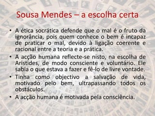 Sousa Mendes – a escolha certa
• A ética socrática defende que o mal é o fruto da
ignorância, pois quem conhece o bem é incapaz
de praticar o mal, devido à ligação coerente e
racional entre a teoria e a prática.
• A acção humana reflecte-se nisto, na escolha de
Aristides, de modo consciente e voluntário. Ele
sabia o que estava a fazer e fê-lo de livre vontade.
• Tinha como objectivo a salvação de vida,
motivado pelo bem, ultrapassando todos os
obstáculos.
• A acção humana é motivada pela consciência.
 