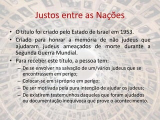 Justos entre as Nações
• O título foi criado pelo Estado de Israel em 1953.
• Criado para honrar a memória de não judeus que
ajudaram judeus ameaçados de morte durante a
Segunda Guerra Mundial.
• Para receber este título, a pessoa tem:
– De se envolver na salvação de um/vários judeus que se
encontrassem em perigo;
– Colocar-se em si próprio em perigo;
– De ser motivada pela pura intenção de ajudar os judeus;
– De existirem testemunhos daqueles que foram ajudados
ou documentação inequívoca que prove o acontecimento.
 