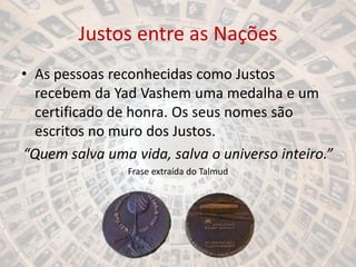 Justos entre as Nações
• As pessoas reconhecidas como Justos
recebem da Yad Vashem uma medalha e um
certificado de honra. Os seus nomes são
escritos no muro dos Justos.
“Quem salva uma vida, salva o universo inteiro.”
Frase extraída do Talmud
 