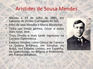 Aristides de Sousa Mendes
• Nasceu a 19 de Julho de 1885, em
Cabanas de Viriato (Carregado do Sal).
• Filho de José Mendes e Maria Abranches.
• Tinha um irmão gémeo, César e outro
mais novo, José.
• Tirou Direito e mais tarde ingressou na
Carreira Diplomática.
• Exerceu funções como Cônsul de Carreira
na Guiana Britânica, em Zanzibar, no
Brasil, nos Estados Unidos, em Espanha,
no Luxemburgo, na Bélgica, e finalmente,
em França (Bordéus).
 