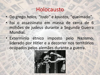 Holocausto
• Do grego holos, “todo” e kaustos, “queimado”.
• Foi o assassinato em massa de cerca de 6
milhões de judeus durante a Segunda Guerra
Mundial.
• Extermínio étnico imposto pelo Nazismo,
liderado por Hitler e a decorrer nos territórios
ocupados pelos alemães durante a guerra.
 