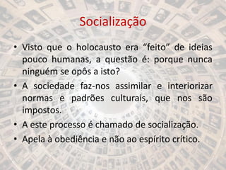 Socialização
• Visto que o holocausto era “feito” de ideias
pouco humanas, a questão é: porque nunca
ninguém se opôs a isto?
• A sociedade faz-nos assimilar e interiorizar
normas e padrões culturais, que nos são
impostos.
• A este processo é chamado de socialização.
• Apela à obediência e não ao espírito crítico.
 