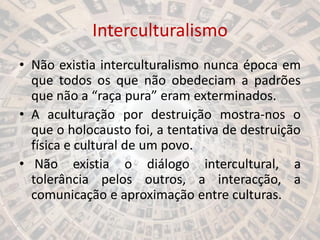 Interculturalismo
• Não existia interculturalismo nunca época em
que todos os que não obedeciam a padrões
que não a “raça pura” eram exterminados.
• A aculturação por destruição mostra-nos o
que o holocausto foi, a tentativa de destruição
física e cultural de um povo.
• Não existia o diálogo intercultural, a
tolerância pelos outros, a interacção, a
comunicação e aproximação entre culturas.
 