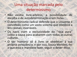 Uma situação marcada pelo
determinismo
• Não existia livre-arbítrio, a possibilidade de
escolha e de autodeterminação eram nulas.
• O determinismo radical defende que o Universo é
concebido como um vasto sistema que obedece a
leis causais invariáveis.
• Os nazis viam a exclusividade da “raça pura”
como a causa para acabarem com todas as outras
culturas.
• O ser humano só é livre se obedecer à sua
própria consciência, e por isso, Sousa Mendes, fez
o que esta o mandava fazer, seguir o dever ético.
 