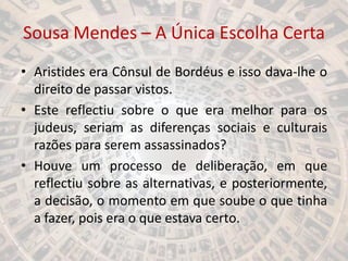 Sousa Mendes – A Única Escolha Certa
• Aristides era Cônsul de Bordéus e isso dava-lhe o
direito de passar vistos.
• Este reflectiu sobre o que era melhor para os
judeus, seriam as diferenças sociais e culturais
razões para serem assassinados?
• Houve um processo de deliberação, em que
reflectiu sobre as alternativas, e posteriormente,
a decisão, o momento em que soube o que tinha
a fazer, pois era o que estava certo.
 