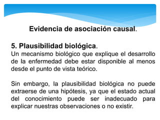 Evidencia de asociación causal.
5. Plausibilidad biológica.
Un mecanismo biológico que explique el desarrollo
de la enfermedad debe estar disponible al menos
desde el punto de vista teórico.
Sin embargo, la plausibilidad biológica no puede
extraerse de una hipótesis, ya que el estado actual
del conocimiento puede ser inadecuado para
explicar nuestras observaciones o no existir.
 