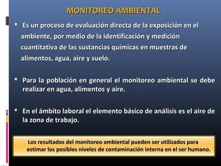 Los resultados del monitoreo ambiental pueden ser utilizados paraLos resultados del monitoreo ambiental pueden ser utilizados para
estimar los posibles niveles de contaminación interna en el ser humano.estimar los posibles niveles de contaminación interna en el ser humano.
MONITOREO AMBIENTALMONITOREO AMBIENTAL
 Es un proceso de evaluación directa de la exposición en elEs un proceso de evaluación directa de la exposición en el
ambiente, por medio de la identificación y mediciónambiente, por medio de la identificación y medición
cuantitativa de las sustancias químicas en muestras decuantitativa de las sustancias químicas en muestras de
alimentos, agua, aire y suelo.alimentos, agua, aire y suelo.
 Para la pPara la población en general el monitoreo ambiental se debeoblación en general el monitoreo ambiental se debe
realizar en agua, alimentos y aire.realizar en agua, alimentos y aire.
 En el ámbito laboral el elemento básico de análisis es el aire deEn el ámbito laboral el elemento básico de análisis es el aire de
la zona de trabajo.la zona de trabajo.
 