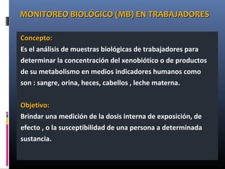 MONITOREO BIOLÓGICO (MB) EN TRABAJADORESMONITOREO BIOLÓGICO (MB) EN TRABAJADORES
Concepto:Concepto:
Es el análisis de muestras biológicas de trabajadores para
determinar la concentración del xenobiótico o de productos
de su metabolismo en medios indicadores humanos como
son : sangre, orina, heces, cabellos , leche materna.
Objetivo:Objetivo:
Brindar una medición de la dosis interna de exposición, de
efecto , o la susceptibilidad de una persona a determinada
sustancia.
 