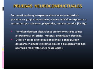 PRUEBAS NEUROCONDUCTUALESPRUEBAS NEUROCONDUCTUALES
Son cuestionarios que exploran alteraciones neurotóxicasSon cuestionarios que exploran alteraciones neurotóxicas
precoces en grupos de personas, y no en individuos expuestos aprecoces en grupos de personas, y no en individuos expuestos a
sustancias tipo: solventes, plaguicidas, metales pesados (Pb, Hg).sustancias tipo: solventes, plaguicidas, metales pesados (Pb, Hg).
 Permiten detectar alteraciones en funciones tales como:Permiten detectar alteraciones en funciones tales como:
alteraciones sensoriales, motoras, cognitivas y afectivas.alteraciones sensoriales, motoras, cognitivas y afectivas.
 Útiles en casos de intoxicación crónica, donde puedenÚtiles en casos de intoxicación crónica, donde pueden
desaparecer algunos síntomas clínicos o biológicos y no handesaparecer algunos síntomas clínicos o biológicos y no han
aparecido manifestaciones neurológicas.aparecido manifestaciones neurológicas.
 